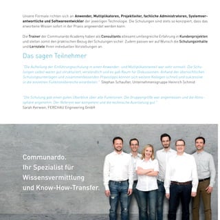 www.communardo.de/academy
35
Communardo.
Ihr Spezialist für
Wissensvermittlung
und Know-How-Transfer.
Unsere Formate richten sich an Anwender, Multiplikatoren, Projektleiter, fachliche Administratoren, Systemver-
antwortliche und Softwareentwickler der jeweiligen Technologie. Die Schulungen sind stets so konzipiert, dass das
erworbene Wissen sofort in der Praxis angewendet werden kann.
Die Trainer der Communardo Academy haben als Consultants allesamt umfangreiche Erfahrung in Kundenprojekten
und stellen somit den praktischen Bezug der Schulungen sicher. Zudem passen wir auf Wunsch die Schulungsinhalte
und Lernziele Ihren indivduellen Vorstellungen an.
Das sagen Teilnehmer
"Die Schulung gab einen guten Überblick über alle Funktionen. Die Gruppengröße war angemessen und die Atmo-
sphäre angenehm. Der Referent war kompetent und die technische Ausrüstung gut."
Sarah Kerwien, FERCHAU Engineering GmbH
"Die Aufteilung der Einführungsschulung in einen Anwender- und Multiplikatorenteil war sehr sinnvoll. Die Schu-
lungen selbst waren gut strukturiert, verständlich und es gab Raum für Diskussionen. Anhand der übersichtlichen
Schulungsunterlagen und zusammenfassenden Praxistipps können sich weitere Kollegen schnell und sukzessive
in die einzelnen Funktionsbereiche einarbeiten." Stephan Schaufler, Unternehmensgruppe Heinrich Schmid
 