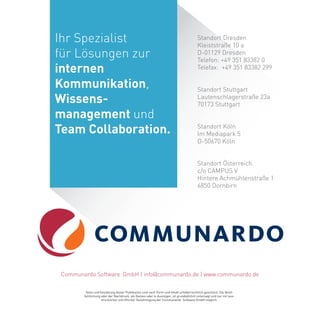 Standort Dresden
Kleiststraße 10 a
D-01129 Dresden
Telefon: +49 351 83382 0
Telefax: +49 351 83382 299
Texte und Gestaltung dieser Publikation sind nach Form und Inhalt urheberrechtlich geschützt. Die Veröf-
fentlichung oder der Nachdruck, als Ganzes oder in Auszügen, ist grundsätzlich untersagt und nur mit aus-
drücklicher schriftlicher Genehmigung der Communardo Software GmbH möglich.
Standort Stuttgart
Lautenschlagerstraße 23a
70173 Stuttgart
Communardo Software GmbH | info@communardo.de | www.communardo.de
Standort Köln
Im Mediapark 5
D-50670 Köln
Standort Österreich
c/o CAMPUS V
Hintere Achmühlenstraße 1
6850 Dornbirn
Ihr Spezialist
für Lösungen zur
internen
Kommunikation,
Wissens-
management und
Team Collaboration.
 
