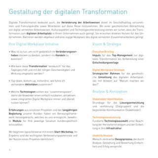 6
Ihre Digital Workplace Initiative
•	Was ist zu tun, um nicht gedanklich im Veränderungsvor-
haben stecken zu bleiben, sondern ins Handeln zu
kommen?
•	Wie kann diese Transformation "verdaulich" für das
Tagesgeschäft und mit der nötigen Geschwindigkeit und
Wirkung umgesetzt werden?
•	Top-down, bottom-up, mittendrin, wie führe ich
vorhandene Aktivitäten zusammen?
•	Welche Technologien sollten wie "zusammenspielen",
damit die Anwender einen einfach nutzbaren, attraktiven
sowie integrierten Digital Workplace immer und überall
nutzen können?
Erfahrungen aus einzelnen Projekten und der langjährigen
Begleitung unserer Kunden haben ein Beratungsframe-
work hervorgebracht, welches es uns ermöglicht, bewähr-
te Module für Ihre jeweilige Situation kundenspezifisch
einzusetzen.
Wir beginnen typischerweise mit einem Start-Workshop. Im
Ergebnis sind die wichtigsten Verbesserungspotenziale und
der Nutzen eines Projektes identifiziert.
Gestaltung der digitalen Transformation
Digitale Transformation bedeutet auch, die Veränderung der Arbeitsweisen direkt im Geschäftsalltag vorzuneh-
men und Führungskräfte sowie Mitarbeiter auf diese Reise mitzunehmen. Mit einer ganzheitlichen Betrachtung
von digital vernetzten Arbeitsweisen, Kulturaspekten und Technologieunterstützung stellen wir sicher, dass die Trans-
formation zum digitalen Arbeitsplatz in Ihrem Unternehmen auch gelingt. Sie erreichen direkten Nutzen für das Un-
ternehmen, Barrieren werden abgebaut und eine zügige Akzeptanz des digital vernetzten Zusammenarbeitens gelingt.
Vision & Strategie
Executive Briefing
Impuls für das Top-Management zur digi-
talen Transformation als Vorbereitung einer
Entscheidungsvorlage.
Digital Workplace Strategie
Strategischer Rahmen für die ganzheitli-
che Umsetzung des digitalen Arbeitsplat-
zes mit Antwort auf "Warum machen wir
das?".
Analyse & Konzeption
Stakeholder Identifikation
Grundlage für die Lösungsentwicklung
und -einführung (Zielgruppen) und die
begleitende Kommunikation (Stakeholder).
Technologieevaluierung
Fundierte Technologieauswahl unter Beach-
tung der Herstellerstrategien und der Einbet-
tung in Ihre Infrastruktur.
Usability Analyse
Mensch-zentrierterDesignprozess,derdurch
Analyse, Gestaltung und Bewertung Einfach-
heit und Erfolg verspricht.
 