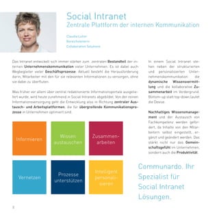 8
Das Intranet entwickelt sich immer stärker zum zentralen Bestandteil der in-
ternen Unternehmenskommunikation vieler Unternehmen. Es ist dabei auch
Wegbegleiter vieler Geschäftsprozesse. Aktuell besteht die Herausforderung
darin, Mitarbeiter mit den für sie relevanten Informationen zu versorgen, ohne
sie dabei zu überfluten.
Was früher vor allem über zentral redaktionierte Informationsportale ausgelie-
fert wurde, wird heute zunehmend in Social Intranets abgebildet. Von der reinen
Informationsversorgung geht die Entwicklung also in Richtung zentraler Aus-
tausch- und Arbeitsplattformen, die für übergreifende Kommunikationspro-
zesse in Unternehmen optimiert sind.
Social Intranet
Zentrale Plattform der internen Kommunikation
Claudia Lutter
Bereichsleiterin
Collaboration Solutions
Communardo. Ihr
Spezialist für
Social Intranet
Lösungen.
Informieren
Wissen
austauschen
Zusammen-
arbeiten
Vernetzen
Prozesse
unterstützen
Intelligent
personali-
sieren
In einem Social Intranet ste-
hen neben der strukturierten
und personalisierten Unter-
nehmenskommunikation die
dynamische Wissensvermitt-
lung und die kollaborative Zu-
sammenarbeit im Vordergrund.
Bottom-up statt top-down lautet
die Devise.
Nachhaltiges Wissensmanage-
ment und der Austausch von
Fachkompetenz werden geför-
dert, da Inhalte von den Mitar-
beitern selbst eingestellt, er-
gänzt und geändert werden. Das
stärkt nicht nur das Gemein-
schaftsgefühl im Unternehmen,
sondern auch die Produktivität.
 