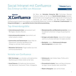 9
Auf Basis der führenden Enterprise Wiki Technologie Atlassian
Confluence haben wir für Sie eine Social Intranet Lösung entwickelt.
Sie beinhaltet unsere langjährigen Erfahrungen bei der Umsetzung und
Einführung von Social Intranets und Wiki-Lösungen. Atlassian
Confluence besticht durch eine einfache und zuverlässige Bedienung. Es bietet die Sicherheit, Erweiterbarkeit und
Integrationsfähigkeit einer geschäftskritischen Unternehmensanwendung.
Social Intranet mit Confluence
Das Enterprise Wiki von Atlassian
•	Unternehmensnachrichten: personalisiert nach
Wichtigkeit, Standort, Rolle etc.
•	Unternehmensinformationen: übersichtlich und
einfach aktuell zu halten
•	Communities und Themenräume: bieten Platz für
Diskussionen und führen das Wissen Ihrer
Kollegen an zentraler Stelle zusammen
•	Mitarbeiter Self-Service: Fragen werden durch die
Community beantwortet
•	Wiki-Technologie: zur schnellen und kinderleichten
Bearbeitung von Inhalten direkt auf der Seite
•	Social Features: @-Erwähnung, Kommentieren,
Like, Abonnieren, Favorisieren, Teilen, Schlagworte
Top-Anwendungsfälle
Vorteile von Confluence
•	Volltextsuche: über Inhalte, News, Profile und in
Dateianhängen
•	Personalisierte Inhalte: News und Übersichtsseiten
für bspw. meinen Standort oder meine Rolle.
•	Moderne Navigation: über all Ihre Inhalte
•	Mitarbeiterprofile und Mitarbeiterverzeichnis: damit
Sie jederzeit schnell den richtigen Ansprechpartner
finden
•	Vorlagen und andere Dateien: übersichtlich ablegen
und für ein schnelles Auffinden mit Labels versehen
•	Marktplatz, interne Stellenausschreibungen,
Ideenmanagement und vieles mehr..
 