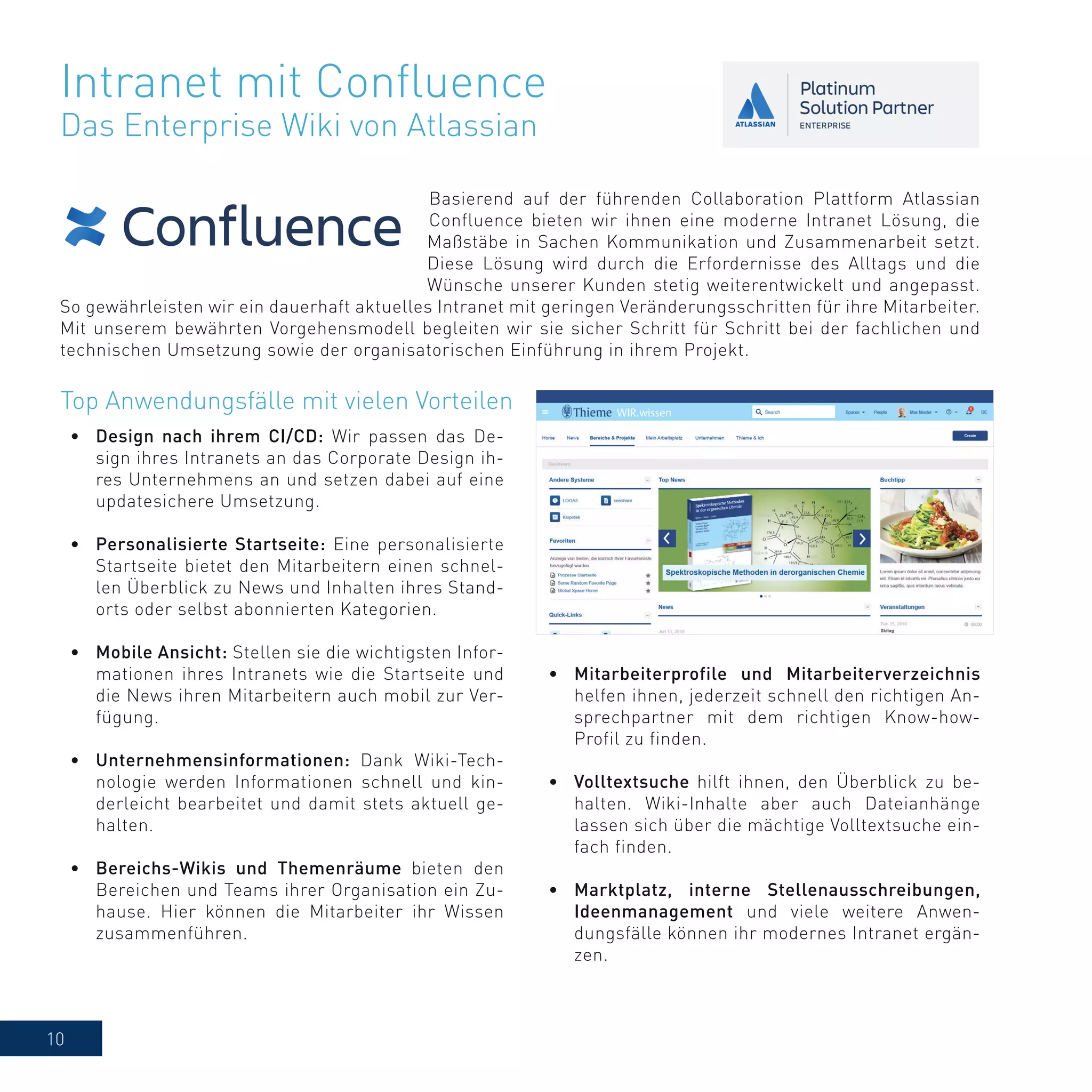 10
Basierend auf der führenden Collaboration Plattform Atlassian
Confluence bieten wir ihnen eine moderne Intranet Lösung, die
Maßstäbe in Sachen Kommunikation und Zusammenarbeit setzt.
Diese Lösung wird durch die Erfordernisse des Alltags und die
Wünsche unserer Kunden stetig weiterentwickelt und angepasst.
So gewährleisten wir ein dauerhaft aktuelles Intranet mit geringen Veränderungsschritten für ihre Mitarbeiter.
Mit unserem bewährten Vorgehensmodell begleiten wir sie sicher Schritt für Schritt bei der fachlichen und
technischen Umsetzung sowie der organisatorischen Einführung in ihrem Projekt.
Intranet mit Confluence
Das Enterprise Wiki von Atlassian
•	 Mitarbeiterprofile und Mitarbeiterverzeichnis
helfen ihnen, jederzeit schnell den richtigen An-
sprechpartner mit dem richtigen Know-how-
Profil zu finden.
•	 Volltextsuche hilft ihnen, den Überblick zu be-
halten. Wiki-Inhalte aber auch Dateianhänge
lassen sich über die mächtige Volltextsuche ein-
fach finden.
•	 Marktplatz, interne Stellenausschreibungen,
Ideenmanagement und viele weitere Anwen-
dungsfälle können ihr modernes Intranet ergän-
zen.
Top Anwendungsfälle mit vielen Vorteilen
•	 Design nach ihrem CI/CD: Wir passen das De-
sign ihres Intranets an das Corporate Design ih-
res Unternehmens an und setzen dabei auf eine
updatesichere Umsetzung.
•	 Personalisierte Startseite: Eine personalisierte
Startseite bietet den Mitarbeitern einen schnel-
len Überblick zu News und Inhalten ihres Stand-
orts oder selbst abonnierten Kategorien.
•	 Mobile Ansicht: Stellen sie die wichtigsten Infor-
mationen ihres Intranets wie die Startseite und
die News ihren Mitarbeitern auch mobil zur Ver-
fügung.
•	 Unternehmensinformationen: Dank Wiki-Tech-
nologie werden Informationen schnell und kin-
derleicht bearbeitet und damit stets aktuell ge-
halten.
•	 Bereichs-Wikis und Themenräume bieten den
Bereichen und Teams ihrer Organisation ein Zu-
hause. Hier können die Mitarbeiter ihr Wissen
zusammenführen.
 