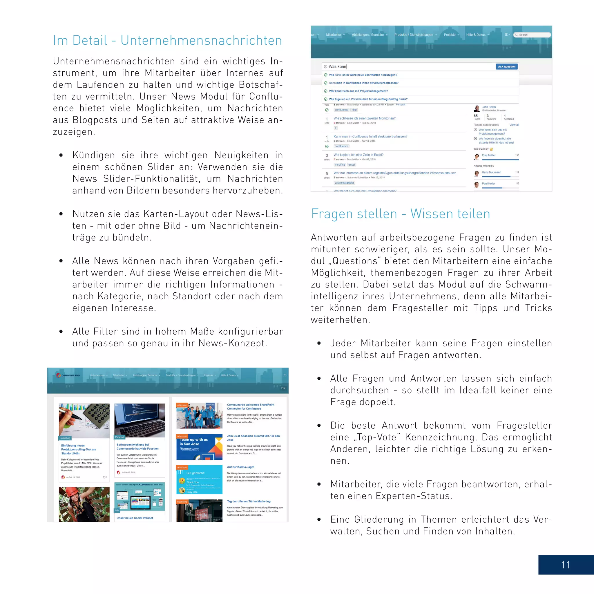 11
Unternehmensnachrichten sind ein wichtiges In-
strument, um ihre Mitarbeiter über Internes auf
dem Laufenden zu halten und wichtige Botschaf-
ten zu vermitteln. Unser News Modul für Conflu-
ence bietet viele Möglichkeiten, um Nachrichten
aus Blogposts und Seiten auf attraktive Weise an-
zuzeigen.
•	 Kündigen sie ihre wichtigen Neuigkeiten in
einem schönen Slider an: Verwenden sie die
News Slider-Funktionalität, um Nachrichten
anhand von Bildern besonders hervorzuheben.
•	 Nutzen sie das Karten-Layout oder News-Lis-
ten - mit oder ohne Bild - um Nachrichtenein-
träge zu bündeln.
•	 Alle News können nach ihren Vorgaben gefil-
tert werden. Auf diese Weise erreichen die Mit-
arbeiter immer die richtigen Informationen -
nach Kategorie, nach Standort oder nach dem
eigenen Interesse.
•	 Alle Filter sind in hohem Maße konfigurierbar
und passen so genau in ihr News-Konzept.
Im Detail - Unternehmensnachrichten
Antworten auf arbeitsbezogene Fragen zu finden ist
mitunter schwieriger, als es sein sollte. Unser Mo-
dul „Questions“ bietet den Mitarbeitern eine einfache
Möglichkeit, themenbezogen Fragen zu ihrer Arbeit
zu stellen. Dabei setzt das Modul auf die Schwarm-
intelligenz ihres Unternehmens, denn alle Mitarbei-
ter können dem Fragesteller mit Tipps und Tricks
weiterhelfen.
•	 Jeder Mitarbeiter kann seine Fragen einstellen
und selbst auf Fragen antworten.
•	 Alle Fragen und Antworten lassen sich einfach
durchsuchen - so stellt im Idealfall keiner eine
Frage doppelt.
•	 Die beste Antwort bekommt vom Fragesteller
eine „Top-Vote“ Kennzeichnung. Das ermöglicht
Anderen, leichter die richtige Lösung zu erken-
nen.
•	 Mitarbeiter, die viele Fragen beantworten, erhal-
ten einen Experten-Status.
•	 Eine Gliederung in Themen erleichtert das Ver-
walten, Suchen und Finden von Inhalten.
Fragen stellen - Wissen teilen
 