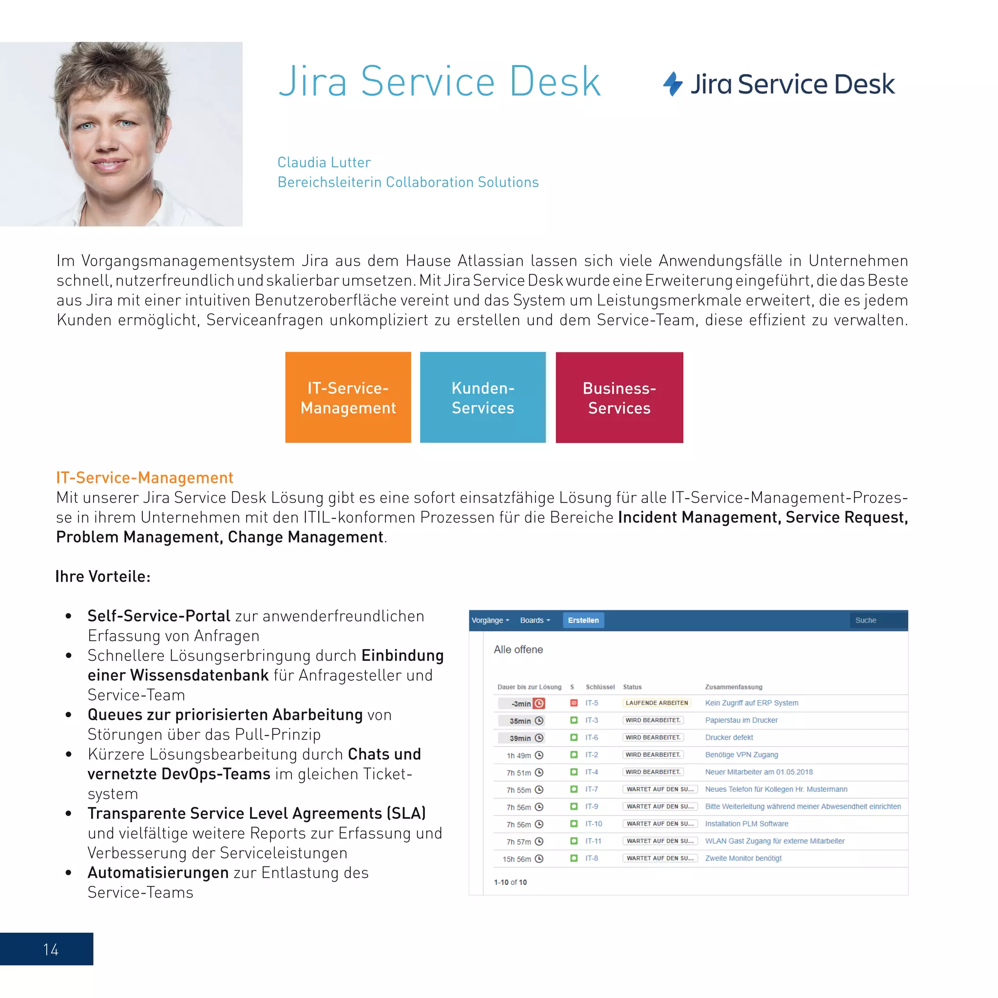 14
Jira Service Desk
Im Vorgangsmanagementsystem Jira aus dem Hause Atlassian lassen sich viele Anwendungsfälle in Unternehmen
schnell,nutzerfreundlichundskalierbarumsetzen.MitJiraServiceDeskwurdeeineErweiterungeingeführt,diedasBeste
aus Jira mit einer intuitiven Benutzeroberfläche vereint und das System um Leistungsmerkmale erweitert, die es jedem
Kunden ermöglicht, Serviceanfragen unkompliziert zu erstellen und dem Service-Team, diese effizient zu verwalten.
IT-Service-Management
Mit unserer Jira Service Desk Lösung gibt es eine sofort einsatzfähige Lösung für alle IT-Service-Management-Prozes-
se in ihrem Unternehmen mit den ITIL-konformen Prozessen für die Bereiche Incident Management, Service Request,
Problem Management, Change Management.
Ihre Vorteile:
•	 Self-Service-Portal zur anwenderfreundlichen
Erfassung von Anfragen
•	 Schnellere Lösungserbringung durch Einbindung
einer Wissensdatenbank für Anfragesteller und
Service-Team
•	 Queues zur priorisierten Abarbeitung von
Störungen über das Pull-Prinzip
•	 Kürzere Lösungsbearbeitung durch Chats und
vernetzte DevOps-Teams im gleichen Ticket-
system
•	 Transparente Service Level Agreements (SLA)
und vielfältige weitere Reports zur Erfassung und
Verbesserung der Serviceleistungen
•	 Automatisierungen zur Entlastung des
Service-Teams
Claudia Lutter
Bereichsleiterin Collaboration Solutions
IT-Service-
Management
Kunden-
Services
Business-
Services
 