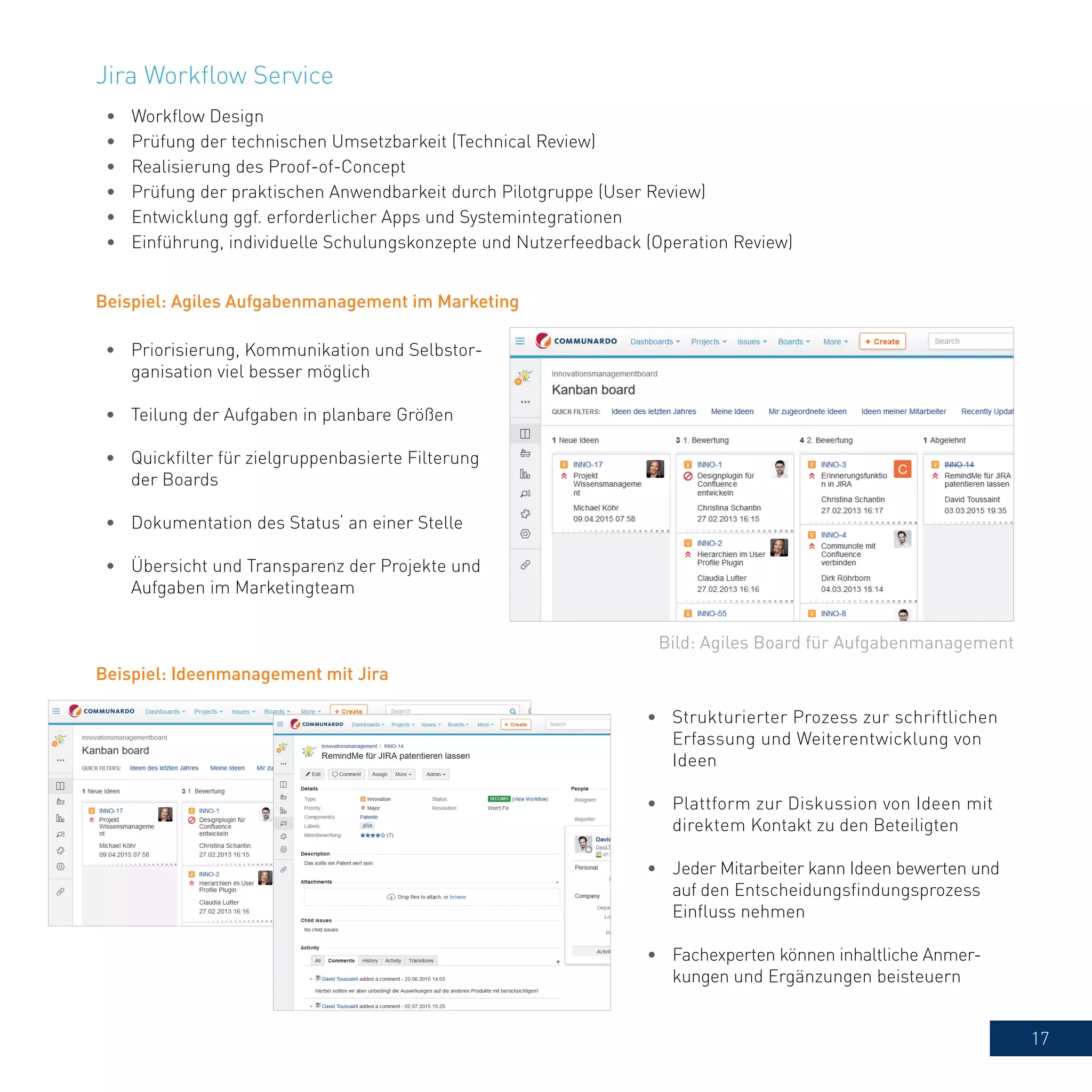 17
•	 Workflow Design
•	 Prüfung der technischen Umsetzbarkeit (Technical Review)
•	 Realisierung des Proof-of-Concept
•	 Prüfung der praktischen Anwendbarkeit durch Pilotgruppe (User Review)
•	 Entwicklung ggf. erforderlicher Apps und Systemintegrationen
•	 Einführung, individuelle Schulungskonzepte und Nutzerfeedback (Operation Review)
Bild: Agiles Board für Aufgabenmanagement
Beispiel: Agiles Aufgabenmanagement im Marketing
•	 Priorisierung, Kommunikation und Selbstor-
ganisation viel besser möglich
•	 Teilung der Aufgaben in planbare Größen
•	 Quickfilter für zielgruppenbasierte Filterung
der Boards
•	 Dokumentation des Status‘ an einer Stelle
•	 Übersicht und Transparenz der Projekte und
Aufgaben im Marketingteam
Beispiel: Ideenmanagement mit Jira
•	 Strukturierter Prozess zur schriftlichen
Erfassung und Weiterentwicklung von
Ideen
•	 Plattform zur Diskussion von Ideen mit
direktem Kontakt zu den Beteiligten
•	 Jeder Mitarbeiter kann Ideen bewerten und
auf den Entscheidungsfindungsprozess
Einfluss nehmen
•	 Fachexperten können inhaltliche Anmer-
kungen und Ergänzungen beisteuern
Jira Workflow Service
 