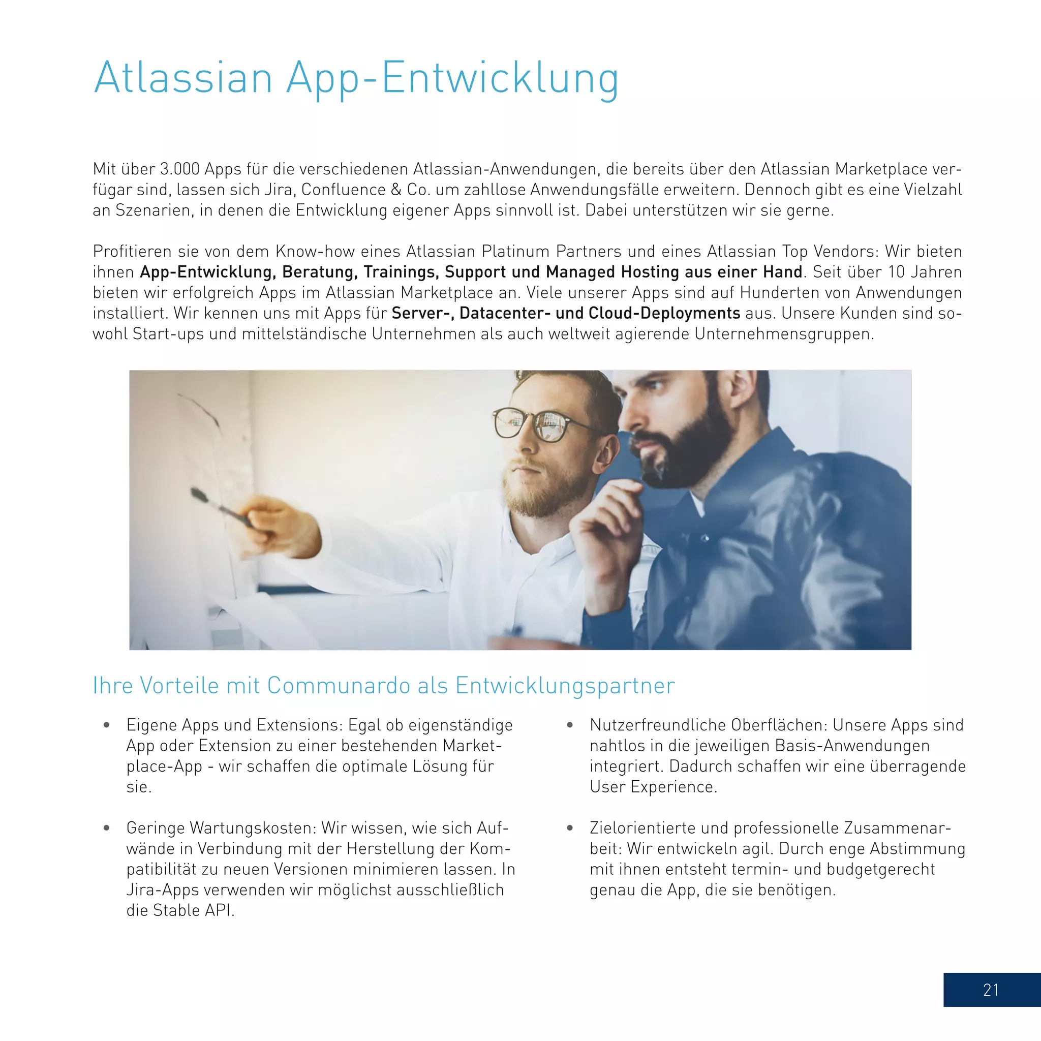 21
Atlassian App-Entwicklung
Mit über 3.000 Apps für die verschiedenen Atlassian-Anwendungen, die bereits über den Atlassian Marketplace ver-
fügar sind, lassen sich Jira, Confluence & Co. um zahllose Anwendungsfälle erweitern. Dennoch gibt es eine Vielzahl
an Szenarien, in denen die Entwicklung eigener Apps sinnvoll ist. Dabei unterstützen wir sie gerne.
Profitieren sie von dem Know-how eines Atlassian Platinum Partners und eines Atlassian Top Vendors: Wir bieten
ihnen App-Entwicklung, Beratung, Trainings, Support und Managed Hosting aus einer Hand. Seit über 10 Jahren
bieten wir erfolgreich Apps im Atlassian Marketplace an. Viele unserer Apps sind auf Hunderten von Anwendungen
installiert. Wir kennen uns mit Apps für Server-, Datacenter- und Cloud-Deployments aus. Unsere Kunden sind so-
wohl Start-ups und mittelständische Unternehmen als auch weltweit agierende Unternehmensgruppen.
Ihre Vorteile mit Communardo als Entwicklungspartner
•	 Eigene Apps und Extensions: Egal ob eigenständige
App oder Extension zu einer bestehenden Market-
place-App - wir schaffen die optimale Lösung für
sie.
•	 Geringe Wartungskosten: Wir wissen, wie sich Auf-
wände in Verbindung mit der Herstellung der Kom-
patibilität zu neuen Versionen minimieren lassen. In
Jira-Apps verwenden wir möglichst ausschließlich
die Stable API.
•	 Nutzerfreundliche Oberflächen: Unsere Apps sind
nahtlos in die jeweiligen Basis-Anwendungen
integriert. Dadurch schaffen wir eine überragende
User Experience.
•	 Zielorientierte und professionelle Zusammenar-
beit: Wir entwickeln agil. Durch enge Abstimmung
mit ihnen entsteht termin- und budgetgerecht
genau die App, die sie benötigen.
 