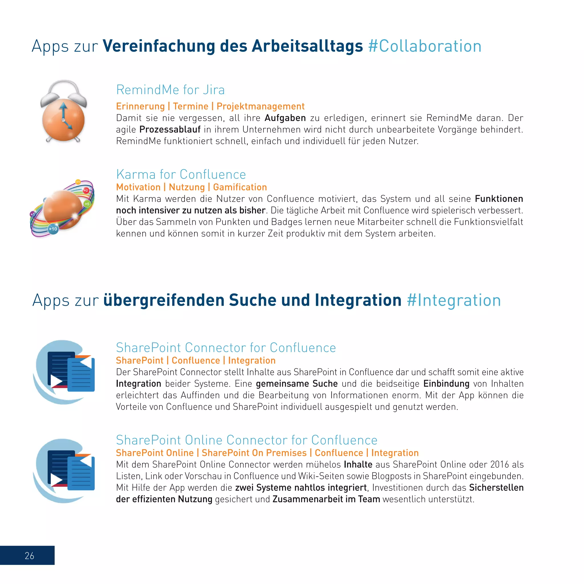 26
RemindMe for Jira
Erinnerung | Termine | Projektmanagement
Damit sie nie vergessen, all ihre Aufgaben zu erledigen, erinnert sie RemindMe daran. Der
agile Prozessablauf in ihrem Unternehmen wird nicht durch unbearbeitete Vorgänge behindert.
RemindMe funktioniert schnell, einfach und individuell für jeden Nutzer.
Apps zur Vereinfachung des Arbeitsalltags #Collaboration
Karma for Confluence
Motivation | Nutzung | Gamification
Mit Karma werden die Nutzer von Confluence motiviert, das System und all seine Funktionen
noch intensiver zu nutzen als bisher. Die tägliche Arbeit mit Confluence wird spielerisch verbessert.
Über das Sammeln von Punkten und Badges lernen neue Mitarbeiter schnell die Funktionsvielfalt
kennen und können somit in kurzer Zeit produktiv mit dem System arbeiten.
Apps zur übergreifenden Suche und Integration #Integration
SharePoint Connector for Confluence
SharePoint | Confluence | Integration
Der SharePoint Connector stellt Inhalte aus SharePoint in Confluence dar und schafft somit eine aktive
Integration beider Systeme. Eine gemeinsame Suche und die beidseitige Einbindung von Inhalten
erleichtert das Auffinden und die Bearbeitung von Informationen enorm. Mit der App können die
Vorteile von Confluence und SharePoint individuell ausgespielt und genutzt werden.
SharePoint Online Connector for Confluence
SharePoint Online | SharePoint On Premises | Confluence | Integration
Mit dem SharePoint Online Connector werden mühelos Inhalte aus SharePoint Online oder 2016 als
Listen, Link oder Vorschau in Confluence und Wiki-Seiten sowie Blogposts in SharePoint eingebunden.
Mit Hilfe der App werden die zwei Systeme nahtlos integriert, Investitionen durch das Sicherstellen
der effizienten Nutzung gesichert und Zusammenarbeit im Team wesentlich unterstützt.
 
