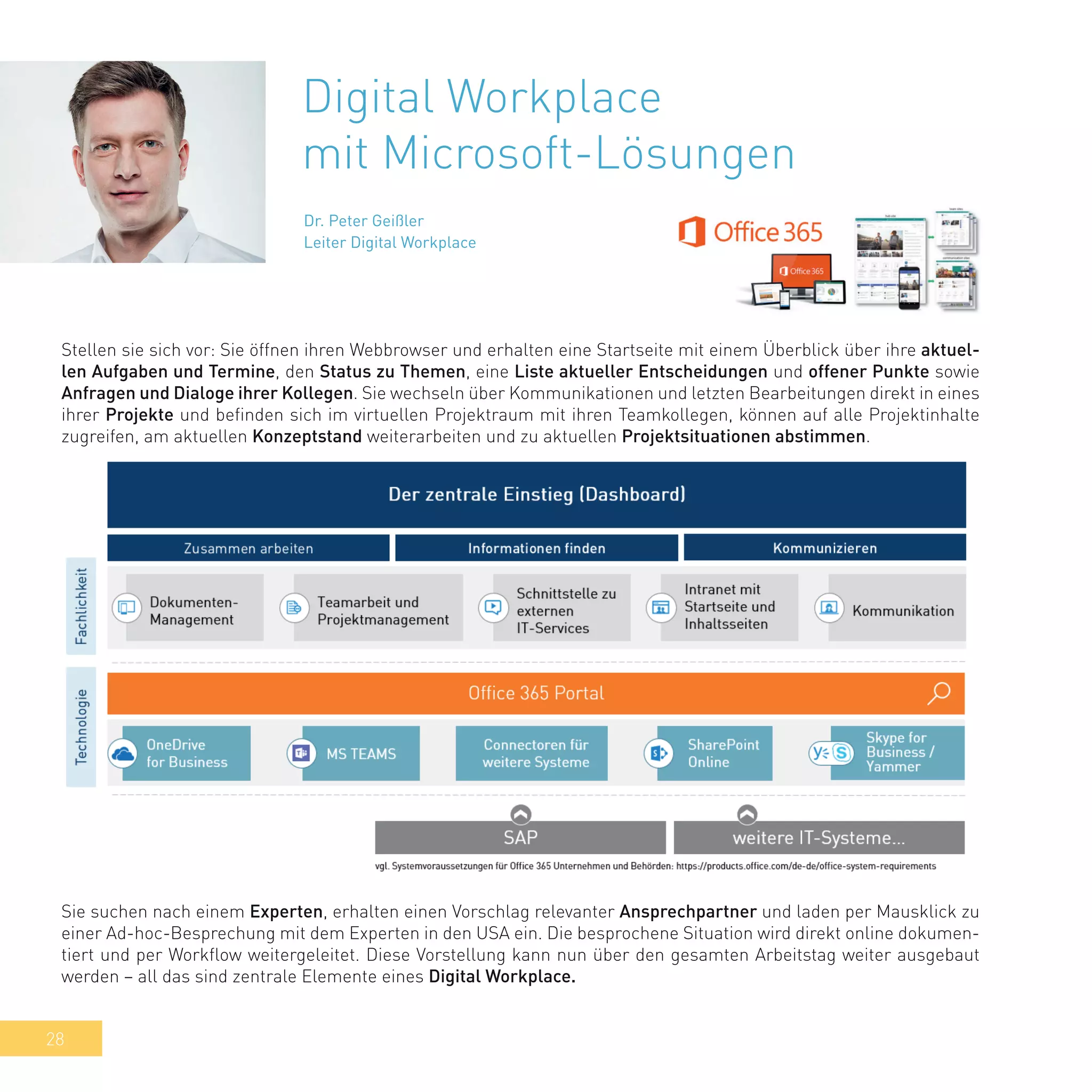 28
Digital Workplace
mit Microsoft-Lösungen
Dr. Peter Geißler
Leiter Digital Workplace
Stellen sie sich vor: Sie öffnen ihren Webbrowser und erhalten eine Startseite mit einem Überblick über ihre aktuel-
len Aufgaben und Termine, den Status zu Themen, eine Liste aktueller Entscheidungen und offener Punkte sowie
Anfragen und Dialoge ihrer Kollegen. Sie wechseln über Kommunikationen und letzten Bearbeitungen direkt in eines
ihrer Projekte und befinden sich im virtuellen Projektraum mit ihren Teamkollegen, können auf alle Projektinhalte
zugreifen, am aktuellen Konzeptstand weiterarbeiten und zu aktuellen Projektsituationen abstimmen.
Sie suchen nach einem Experten, erhalten einen Vorschlag relevanter Ansprechpartner und laden per Mausklick zu
einer Ad-hoc-Besprechung mit dem Experten in den USA ein. Die besprochene Situation wird direkt online dokumen-
tiert und per Workflow weitergeleitet. Diese Vorstellung kann nun über den gesamten Arbeitstag weiter ausgebaut
werden – all das sind zentrale Elemente eines Digital Workplace.
 