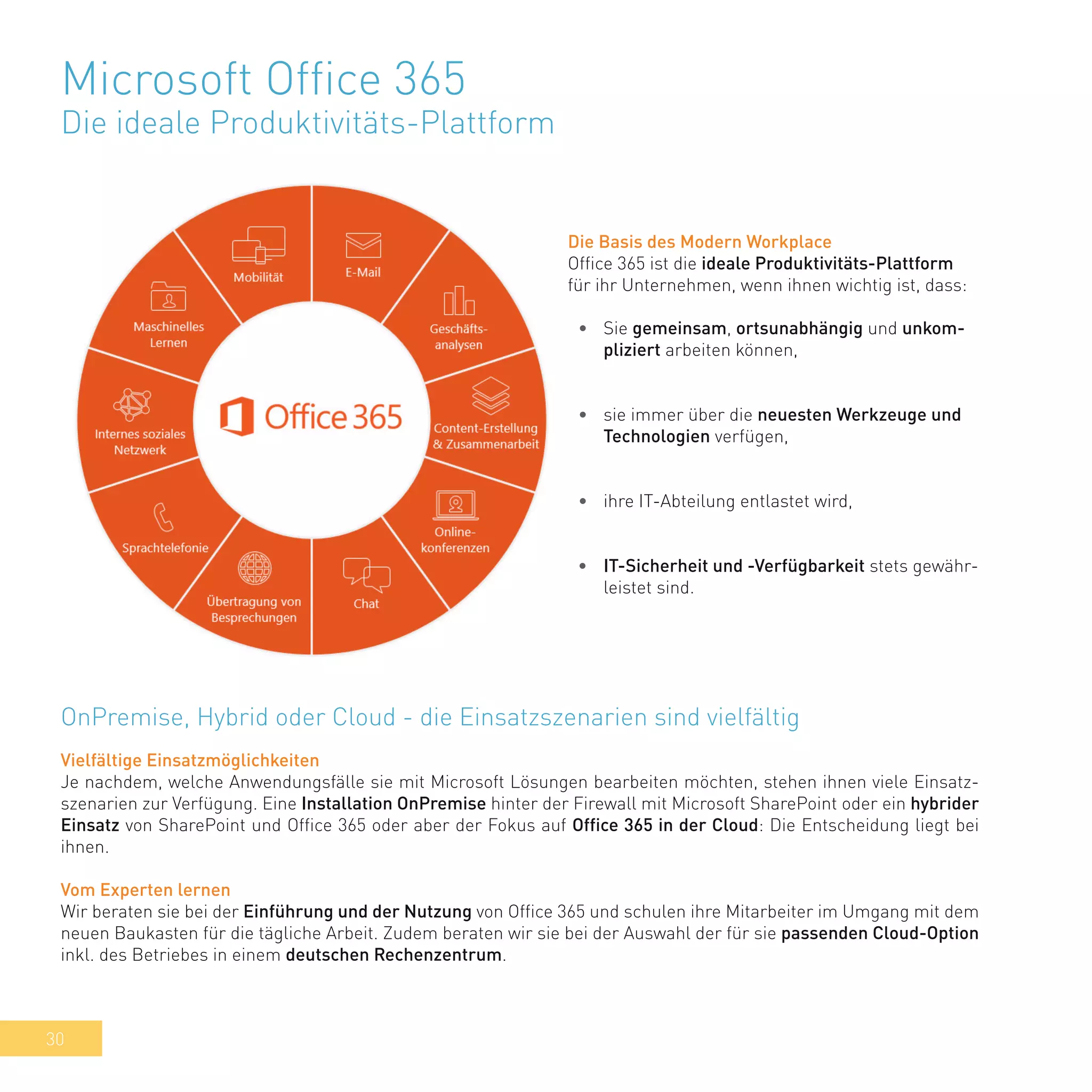 30
Microsoft Office 365
Die ideale Produktivitäts-Plattform
Die Basis des Modern Workplace
Office 365 ist die ideale Produktivitäts-Plattform
für ihr Unternehmen, wenn ihnen wichtig ist, dass:
•	 Sie gemeinsam, ortsunabhängig und unkom-
pliziert arbeiten können,
•	 sie immer über die neuesten Werkzeuge und
Technologien verfügen,
•	 ihre IT-Abteilung entlastet wird,
•	 IT-Sicherheit und -Verfügbarkeit stets gewähr-
leistet sind.
Vielfältige Einsatzmöglichkeiten
Je nachdem, welche Anwendungsfälle sie mit Microsoft Lösungen bearbeiten möchten, stehen ihnen viele Einsatz-
szenarien zur Verfügung. Eine Installation OnPremise hinter der Firewall mit Microsoft SharePoint oder ein hybrider
Einsatz von SharePoint und Office 365 oder aber der Fokus auf Office 365 in der Cloud: Die Entscheidung liegt bei
ihnen.
Vom Experten lernen
Wir beraten sie bei der Einführung und der Nutzung von Office 365 und schulen ihre Mitarbeiter im Umgang mit dem
neuen Baukasten für die tägliche Arbeit. Zudem beraten wir sie bei der Auswahl der für sie passenden Cloud-Option
inkl. des Betriebes in einem deutschen Rechenzentrum.
OnPremise, Hybrid oder Cloud - die Einsatzszenarien sind vielfältig
 