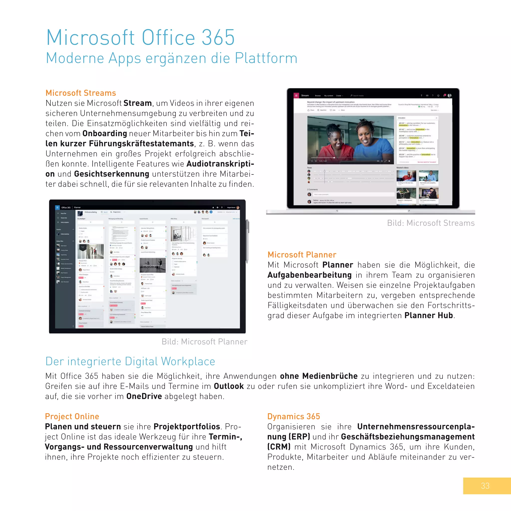 33
Microsoft Office 365
Moderne Apps ergänzen die Plattform
Microsoft Streams
Nutzen sie Microsoft Stream, um Videos in ihrer eigenen
sicheren Unternehmensumgebung zu verbreiten und zu
teilen. Die Einsatzmöglichkeiten sind vielfältig und rei-
chen vom Onboarding neuer Mitarbeiter bis hin zum Tei-
len kurzer Führungskräftestatemants, z. B. wenn das
Unternehmen ein großes Projekt erfolgreich abschlie-
ßen konnte. Intelligente Features wie Audiotranskripti-
on und Gesichtserkennung unterstützen ihre Mitarbei-
ter dabei schnell, die für sie relevanten Inhalte zu finden.
Microsoft Planner
Mit Microsoft Planner haben sie die Möglichkeit, die
Aufgabenbearbeitung in ihrem Team zu organisieren
und zu verwalten. Weisen sie einzelne Projektaufgaben
bestimmten Mitarbeitern zu, vergeben entsprechende
Fälligkeitsdaten und überwachen sie den Fortschritts-
grad dieser Aufgabe im integrierten Planner Hub.
Der integrierte Digital Workplace
Mit Office 365 haben sie die Möglichkeit, ihre Anwendungen ohne Medienbrüche zu integrieren und zu nutzen:
Greifen sie auf ihre E-Mails und Termine im Outlook zu oder rufen sie unkompliziert ihre Word- und Exceldateien
auf, die sie vorher im OneDrive abgelegt haben.
Bild: Microsoft Streams
Bild: Microsoft Planner
Dynamics 365
Organisieren sie ihre Unternehmensressourcenpla-
nung (ERP) und ihr Geschäftsbeziehungsmanagement
(CRM) mit Microsoft Dynamics 365, um ihre Kunden,
Produkte, Mitarbeiter und Abläufe miteinander zu ver-
netzen.
Project Online
Planen und steuern sie ihre Projektportfolios. Pro-
ject Online ist das ideale Werkzeug für ihre Termin-,
Vorgangs- und Ressourcenverwaltung und hilft
ihnen, ihre Projekte noch effizienter zu steuern.
 