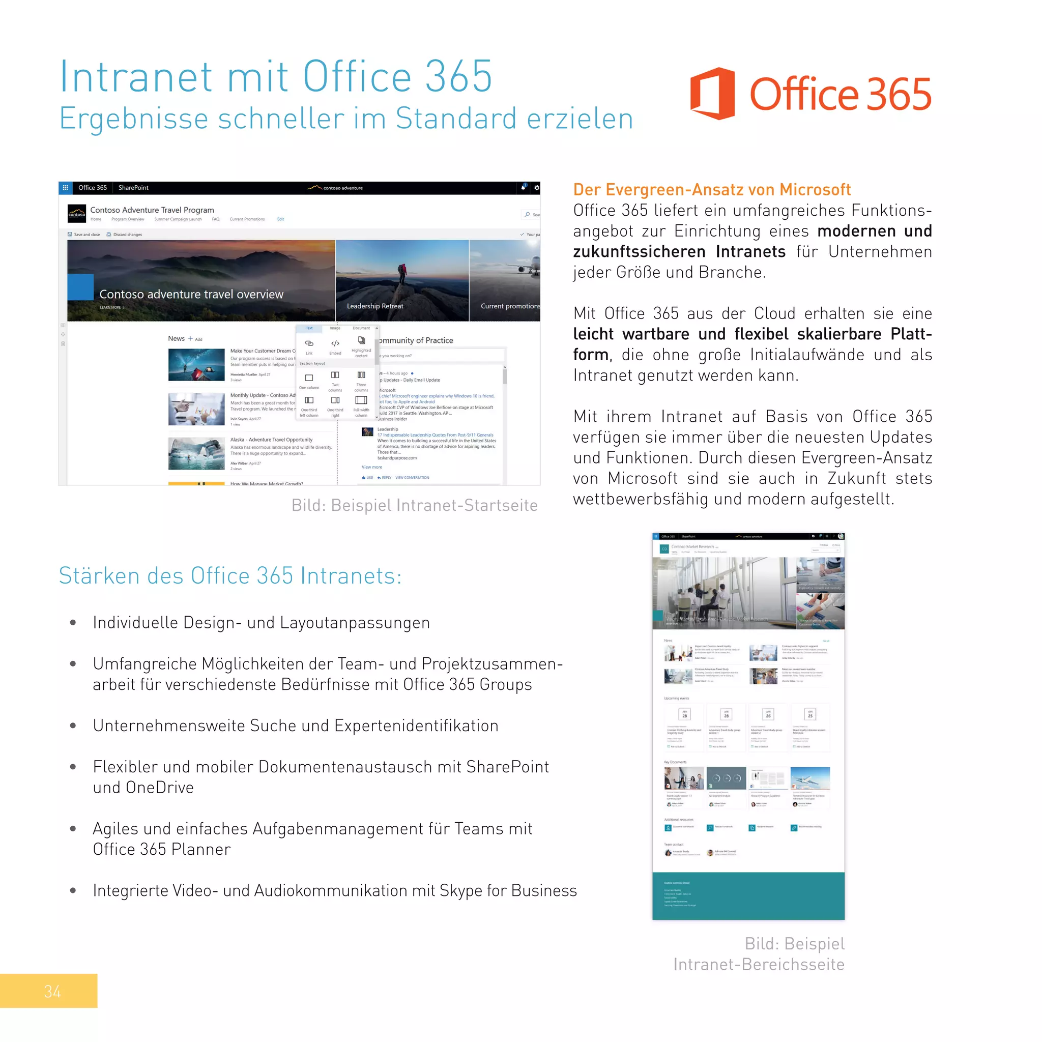 34
Intranet mit Office 365
Ergebnisse schneller im Standard erzielen
Der Evergreen-Ansatz von Microsoft
Office 365 liefert ein umfangreiches Funktions-
angebot zur Einrichtung eines modernen und
zukunftssicheren Intranets für Unternehmen
jeder Größe und Branche.
Mit Office 365 aus der Cloud erhalten sie eine
leicht wartbare und flexibel skalierbare Platt-
form, die ohne große Initialaufwände und als
Intranet genutzt werden kann.
Mit ihrem Intranet auf Basis von Office 365
verfügen sie immer über die neuesten Updates
und Funktionen. Durch diesen Evergreen-Ansatz
von Microsoft sind sie auch in Zukunft stets
wettbewerbsfähig und modern aufgestellt.
•	 Individuelle Design- und Layoutanpassungen
•	 Umfangreiche Möglichkeiten der Team- und Projektzusammen-
arbeit für verschiedenste Bedürfnisse mit Office 365 Groups
•	 Unternehmensweite Suche und Expertenidentifikation
•	 Flexibler und mobiler Dokumentenaustausch mit SharePoint
und OneDrive
•	 Agiles und einfaches Aufgabenmanagement für Teams mit
Office 365 Planner
•	 Integrierte Video- und Audiokommunikation mit Skype for Business
Bild: Beispiel Intranet-Startseite
Bild: Beispiel
Intranet-Bereichsseite
Stärken des Office 365 Intranets:
 