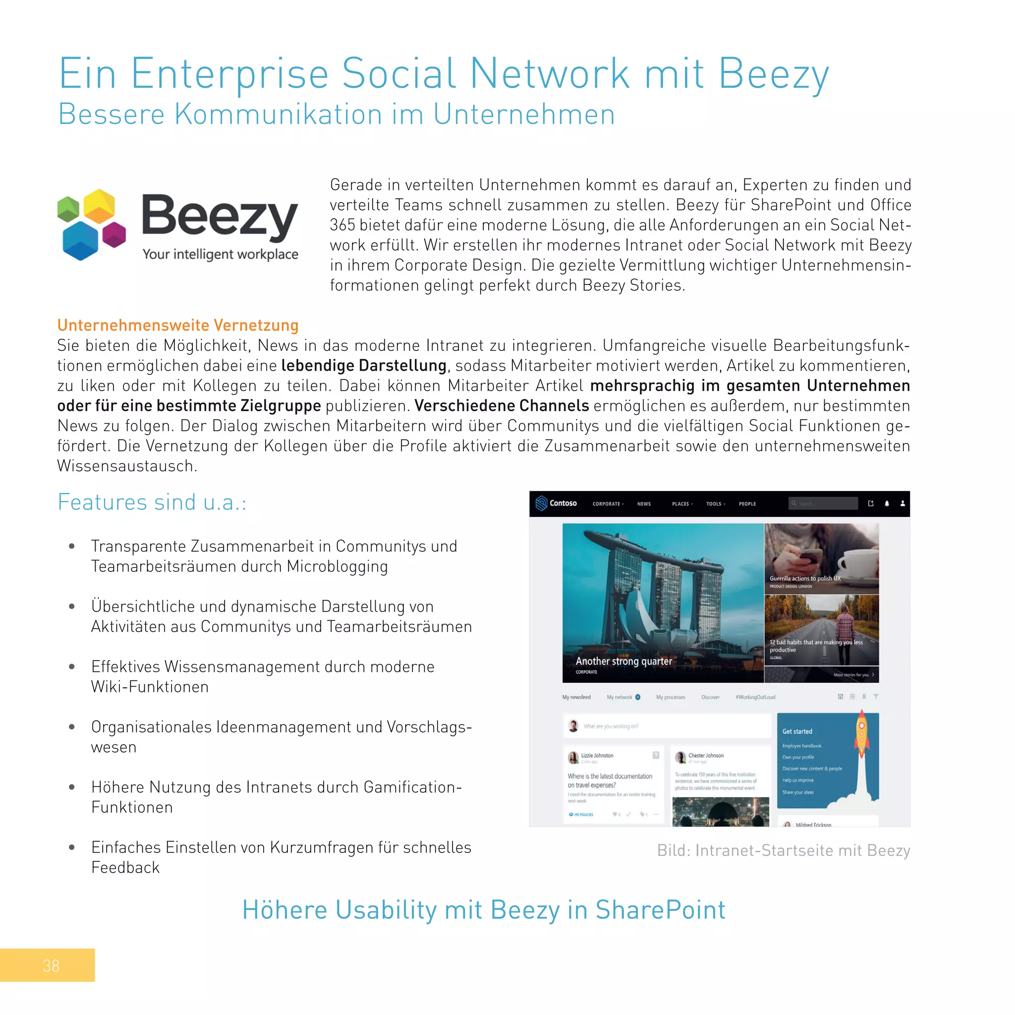 38
Ein Enterprise Social Network mit Beezy
Bessere Kommunikation im Unternehmen
Gerade in verteilten Unternehmen kommt es darauf an, Experten zu finden und
verteilte Teams schnell zusammen zu stellen. Beezy für SharePoint und Office
365 bietet dafür eine moderne Lösung, die alle Anforderungen an ein Social Net-
work erfüllt. Wir erstellen ihr modernes Intranet oder Social Network mit Beezy
in ihrem Corporate Design. Die gezielte Vermittlung wichtiger Unternehmensin-
formationen gelingt perfekt durch Beezy Stories.
•	 Transparente Zusammenarbeit in Communitys und
Teamarbeitsräumen durch Microblogging
•	 Übersichtliche und dynamische Darstellung von
Aktivitäten aus Communitys und Teamarbeitsräumen
•	 Effektives Wissensmanagement durch moderne
Wiki-Funktionen
•	 Organisationales Ideenmanagement und Vorschlags-
wesen
•	 Höhere Nutzung des Intranets durch Gamification-
Funktionen
•	 Einfaches Einstellen von Kurzumfragen für schnelles
Feedback
Höhere Usability mit Beezy in SharePoint
Bild: Intranet-Startseite mit Beezy
Features sind u.a.:
Unternehmensweite Vernetzung
Sie bieten die Möglichkeit, News in das moderne Intranet zu integrieren. Umfangreiche visuelle Bearbeitungsfunk-
tionen ermöglichen dabei eine lebendige Darstellung, sodass Mitarbeiter motiviert werden, Artikel zu kommentieren,
zu liken oder mit Kollegen zu teilen. Dabei können Mitarbeiter Artikel mehrsprachig im gesamten Unternehmen
oder für eine bestimmte Zielgruppe publizieren. Verschiedene Channels ermöglichen es außerdem, nur bestimmten
News zu folgen. Der Dialog zwischen Mitarbeitern wird über Communitys und die vielfältigen Social Funktionen ge-
fördert. Die Vernetzung der Kollegen über die Profile aktiviert die Zusammenarbeit sowie den unternehmensweiten
Wissensaustausch.
 