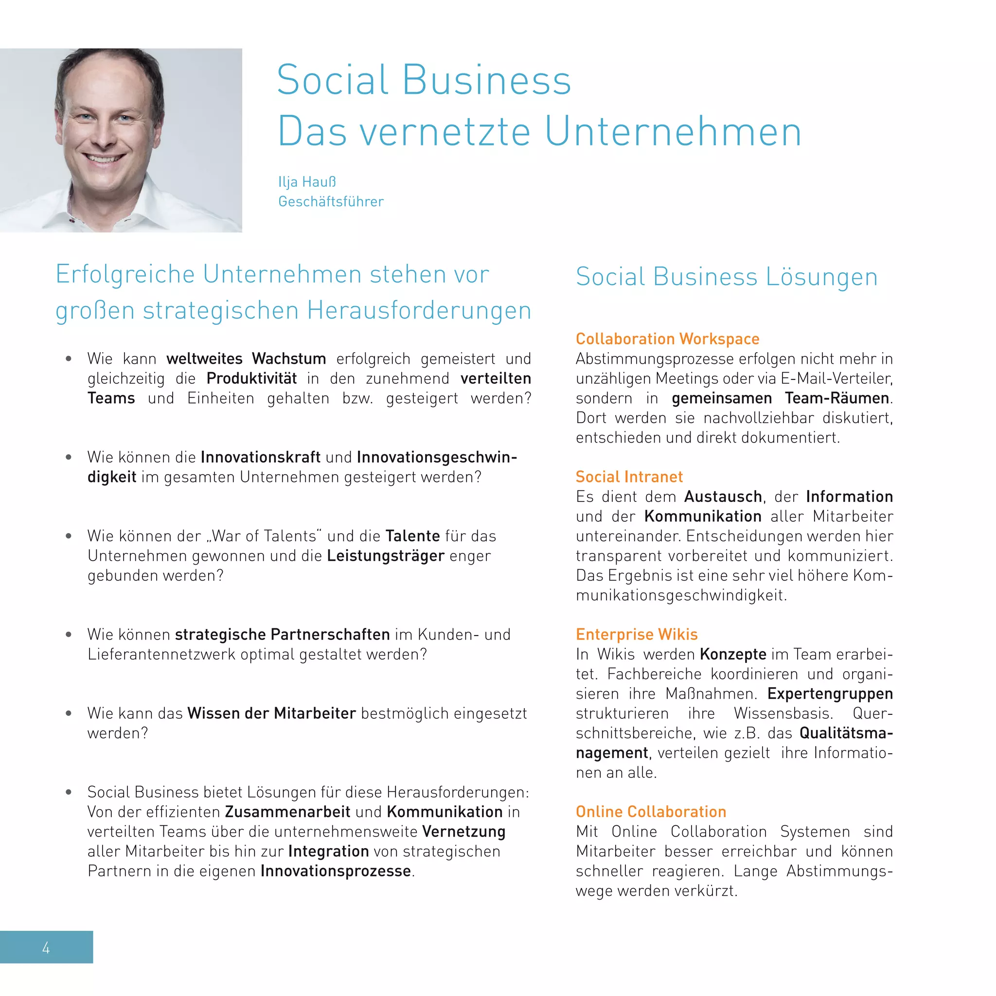 4
Ilja Hauß
Geschäftsführer
•	 Wie kann weltweites Wachstum erfolgreich gemeistert und
gleichzeitig die Produktivität in den zunehmend verteilten
Teams und Einheiten gehalten bzw. gesteigert werden?
•	 Wie können die Innovationskraft und Innovationsgeschwin-
digkeit im gesamten Unternehmen gesteigert werden?
•	 Wie können der „War of Talents“ und die Talente für das
Unternehmen gewonnen und die Leistungsträger enger
gebunden werden?
•	 Wie können strategische Partnerschaften im Kunden- und
Lieferantennetzwerk optimal gestaltet werden?
•	 Wie kann das Wissen der Mitarbeiter bestmöglich eingesetzt
werden?
•	 Social Business bietet Lösungen für diese Herausforderungen:
Von der effizienten Zusammenarbeit und Kommunikation in
verteilten Teams über die unternehmensweite Vernetzung
aller Mitarbeiter bis hin zur Integration von strategischen
Partnern in die eigenen Innovationsprozesse.
Social Business Lösungen
Social Business
Das vernetzte Unternehmen
Collaboration Workspace
Abstimmungsprozesse erfolgen nicht mehr in
unzähligen Meetings oder via E-Mail-Verteiler,
sondern in gemeinsamen Team-Räumen.
Dort werden sie nachvollziehbar diskutiert,
entschieden und direkt dokumentiert.
Social Intranet
Es dient dem Austausch, der Information
und der Kommunikation aller Mitarbeiter
untereinander. Entscheidungen werden hier
transparent vorbereitet und kommuniziert.
Das Ergebnis ist eine sehr viel höhere Kom-
munikationsgeschwindigkeit.
Enterprise Wikis
In Wikis werden Konzepte im Team erarbei-
tet. Fachbereiche koordinieren und organi-
sieren ihre Maßnahmen. Expertengruppen
strukturieren ihre Wissensbasis. Quer-
schnittsbereiche, wie z.B. das Qualitätsma-
nagement, verteilen gezielt ihre Informatio-
nen an alle.
Online Collaboration
Mit Online Collaboration Systemen sind
Mitarbeiter besser erreichbar und können
schneller reagieren. Lange Abstimmungs-
wege werden verkürzt.
Erfolgreiche Unternehmen stehen vor
großen strategischen Herausforderungen
 