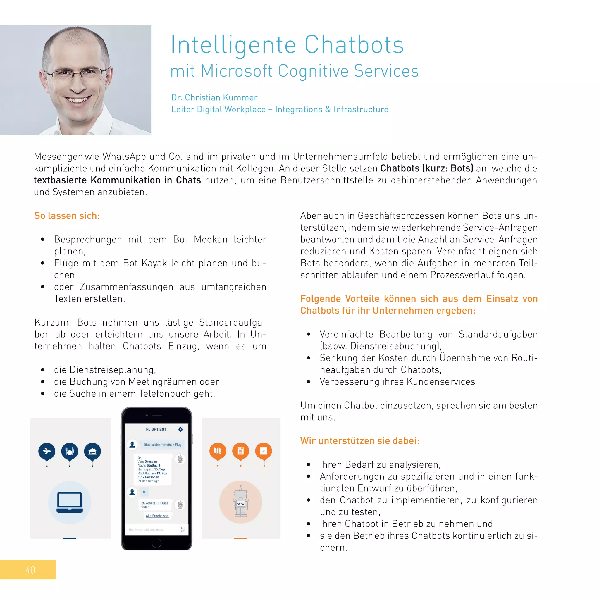 40
Intelligente Chatbots
mit Microsoft Cognitive Services
Messenger wie WhatsApp und Co. sind im privaten und im Unternehmensumfeld beliebt und ermöglichen eine un-
komplizierte und einfache Kommunikation mit Kollegen. An dieser Stelle setzen Chatbots (kurz: Bots) an, welche die
textbasierte Kommunikation in Chats nutzen, um eine Benutzerschnittstelle zu dahinterstehenden Anwendungen
und Systemen anzubieten.
So lassen sich:
•	 Besprechungen mit dem Bot Meekan leichter
planen,
•	 Flüge mit dem Bot Kayak leicht planen und bu-
chen
•	 oder Zusammenfassungen aus umfangreichen
Texten erstellen.
Kurzum, Bots nehmen uns lästige Standardaufga-
ben ab oder erleichtern uns unsere Arbeit. In Un-
ternehmen halten Chatbots Einzug, wenn es um
•	 die Dienstreiseplanung,
•	 die Buchung von Meetingräumen oder
•	 die Suche in einem Telefonbuch geht.
Aber auch in Geschäftsprozessen können Bots uns un-
terstützen, indem sie wiederkehrende Service-Anfragen
beantworten und damit die Anzahl an Service-Anfragen
reduzieren und Kosten sparen. Vereinfacht eignen sich
Bots besonders, wenn die Aufgaben in mehreren Teil-
schritten ablaufen und einem Prozessverlauf folgen.
Folgende Vorteile können sich aus dem Einsatz von
Chatbots für ihr Unternehmen ergeben:
•	 Vereinfachte Bearbeitung von Standardaufgaben
(bspw. Dienstreisebuchung),
•	 Senkung der Kosten durch Übernahme von Routi-
neaufgaben durch Chatbots,
•	 Verbesserung ihres Kundenservices
Um einen Chatbot einzusetzen, sprechen sie am besten
mit uns.
Wir unterstützen sie dabei:
•	 ihren Bedarf zu analysieren,
•	 Anforderungen zu spezifizieren und in einen funk-
tionalen Entwurf zu überführen,
•	 den Chatbot zu implementieren, zu konfigurieren
und zu testen,
•	 ihren Chatbot in Betrieb zu nehmen und
•	 sie den Betrieb ihres Chatbots kontinuierlich zu si-
chern.
Dr. Christian Kummer
Leiter Digital Workplace – Integrations & Infrastructure
 