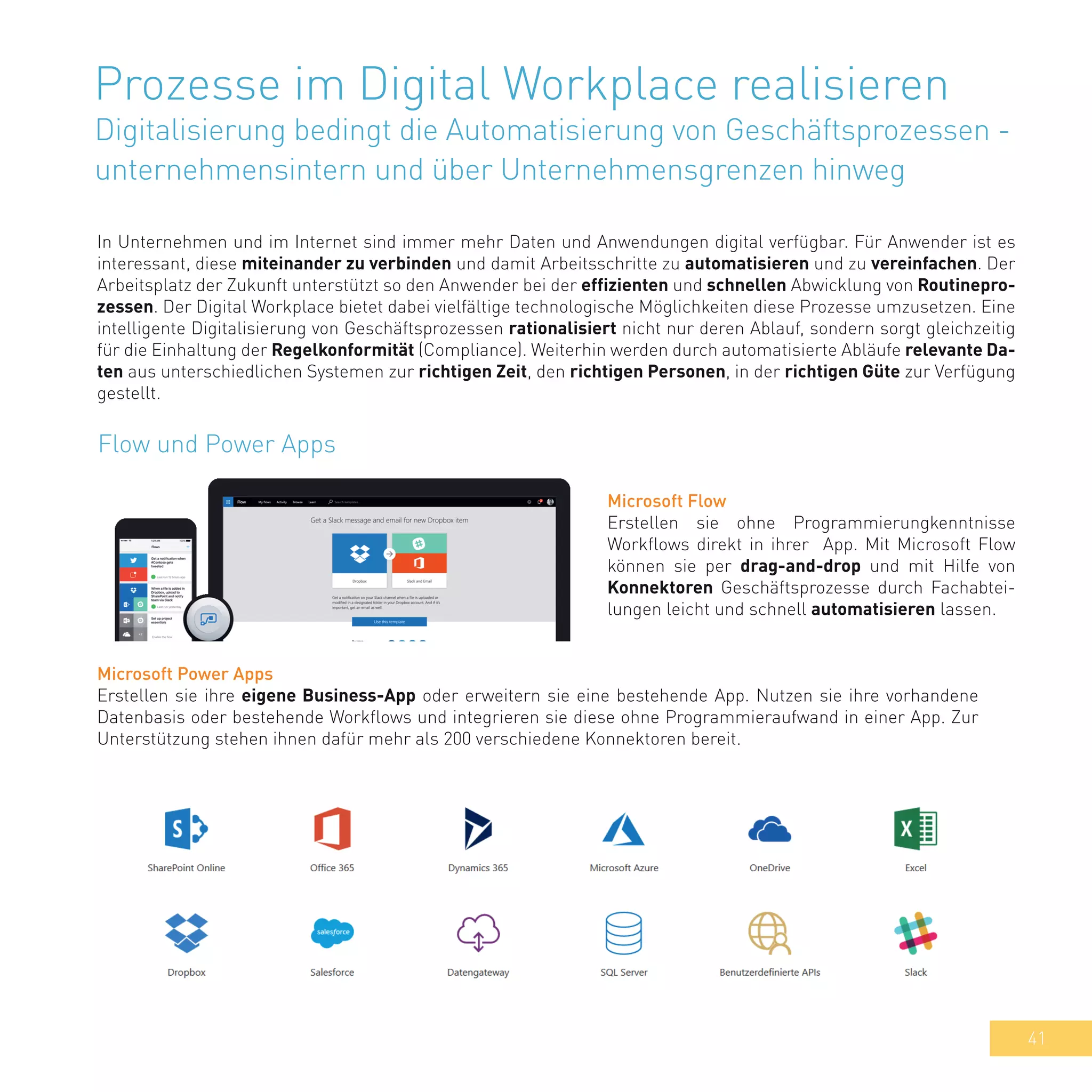 41
Prozesse im Digital Workplace realisieren
Digitalisierung bedingt die Automatisierung von Geschäftsprozessen -
unternehmensintern und über Unternehmensgrenzen hinweg
In Unternehmen und im Internet sind immer mehr Daten und Anwendungen digital verfügbar. Für Anwender ist es
interessant, diese miteinander zu verbinden und damit Arbeitsschritte zu automatisieren und zu vereinfachen. Der
Arbeitsplatz der Zukunft unterstützt so den Anwender bei der effizienten und schnellen Abwicklung von Routinepro-
zessen. Der Digital Workplace bietet dabei vielfältige technologische Möglichkeiten diese Prozesse umzusetzen. Eine
intelligente Digitalisierung von Geschäftsprozessen rationalisiert nicht nur deren Ablauf, sondern sorgt gleichzeitig
für die Einhaltung der Regelkonformität (Compliance). Weiterhin werden durch automatisierte Abläufe relevante Da-
ten aus unterschiedlichen Systemen zur richtigen Zeit, den richtigen Personen, in der richtigen Güte zur Verfügung
gestellt.
Flow und Power Apps
Microsoft Flow
Erstellen sie ohne Programmierungkenntnisse
Workflows direkt in ihrer App. Mit Microsoft Flow
können sie per drag-and-drop und mit Hilfe von
Konnektoren Geschäftsprozesse durch Fachabtei-
lungen leicht und schnell automatisieren lassen.
Microsoft Power Apps
Erstellen sie ihre eigene Business-App oder erweitern sie eine bestehende App. Nutzen sie ihre vorhandene
Datenbasis oder bestehende Workflows und integrieren sie diese ohne Programmieraufwand in einer App. Zur
Unterstützung stehen ihnen dafür mehr als 200 verschiedene Konnektoren bereit.
 