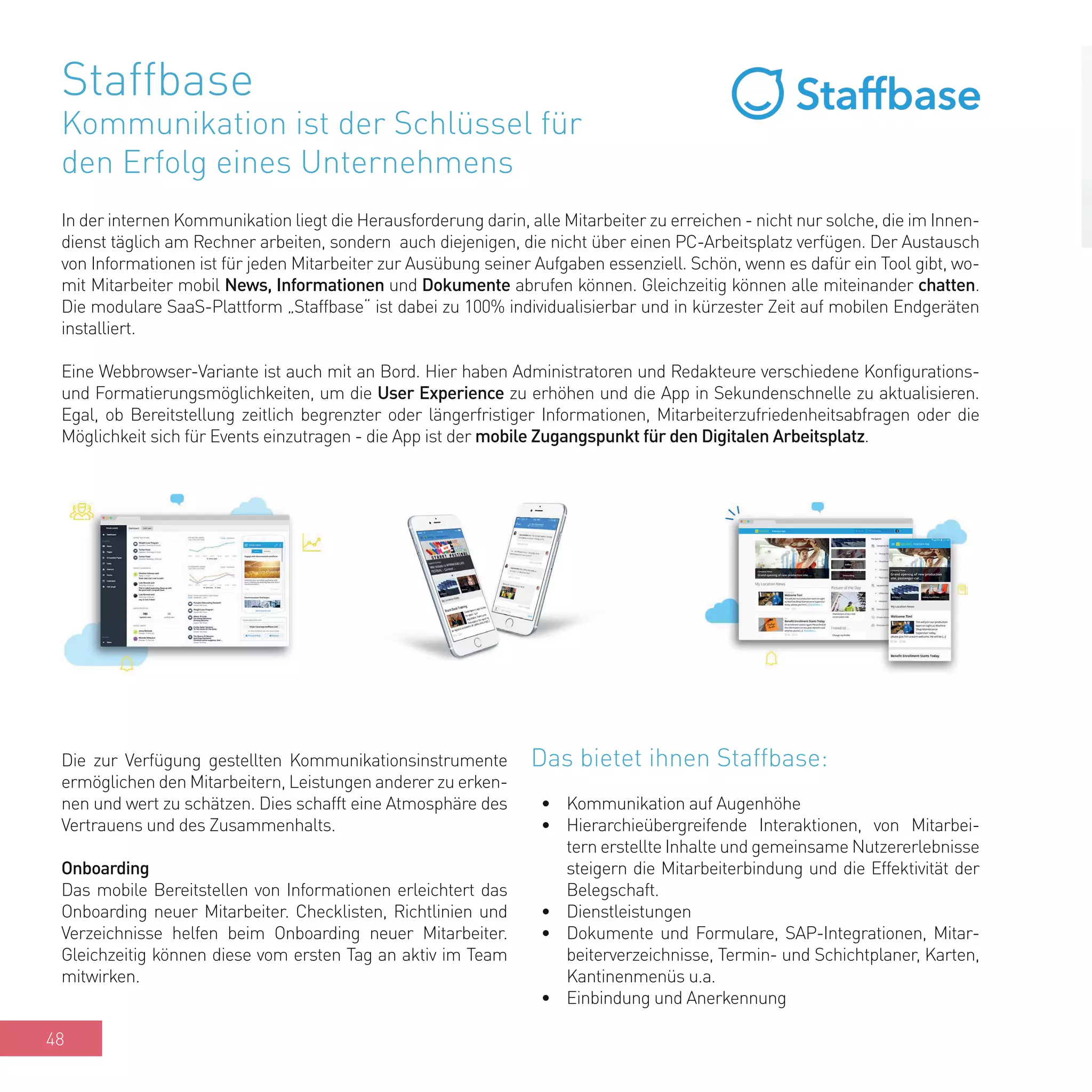 48
Staffbase
Kommunikation ist der Schlüssel für
den Erfolg eines Unternehmens
In der internen Kommunikation liegt die Herausforderung darin, alle Mitarbeiter zu erreichen - nicht nur solche, die im Innen-
dienst täglich am Rechner arbeiten, sondern auch diejenigen, die nicht über einen PC-Arbeitsplatz verfügen. Der Austausch
von Informationen ist für jeden Mitarbeiter zur Ausübung seiner Aufgaben essenziell. Schön, wenn es dafür ein Tool gibt, wo-
mit Mitarbeiter mobil News, Informationen und Dokumente abrufen können. Gleichzeitig können alle miteinander chatten.
Die modulare SaaS-Plattform „Staffbase“ ist dabei zu 100% individualisierbar und in kürzester Zeit auf mobilen Endgeräten
installiert.
Eine Webbrowser-Variante ist auch mit an Bord. Hier haben Administratoren und Redakteure verschiedene Konfigurations-
und Formatierungsmöglichkeiten, um die User Experience zu erhöhen und die App in Sekundenschnelle zu aktualisieren.
Egal, ob Bereitstellung zeitlich begrenzter oder längerfristiger Informationen, Mitarbeiterzufriedenheitsabfragen oder die
Möglichkeit sich für Events einzutragen - die App ist der mobile Zugangspunkt für den Digitalen Arbeitsplatz.
Das bietet ihnen Staffbase:
•	 Kommunikation auf Augenhöhe
•	 Hierarchieübergreifende Interaktionen, von Mitarbei-
tern erstellte Inhalte und gemeinsame Nutzererlebnisse
steigern die Mitarbeiterbindung und die Effektivität der
Belegschaft.
•	 Dienstleistungen
•	 Dokumente und Formulare, SAP-Integrationen, Mitar-
beiterverzeichnisse, Termin- und Schichtplaner, Karten,
Kantinenmenüs u.a.
•	 Einbindung und Anerkennung
Die zur Verfügung gestellten Kommunikationsinstrumente
ermöglichen den Mitarbeitern, Leistungen anderer zu erken-
nen und wert zu schätzen. Dies schafft eine Atmosphäre des
Vertrauens und des Zusammenhalts.
Onboarding
Das mobile Bereitstellen von Informationen erleichtert das
Onboarding neuer Mitarbeiter. Checklisten, Richtlinien und
Verzeichnisse helfen beim Onboarding neuer Mitarbeiter.
Gleichzeitig können diese vom ersten Tag an aktiv im Team
mitwirken.
 