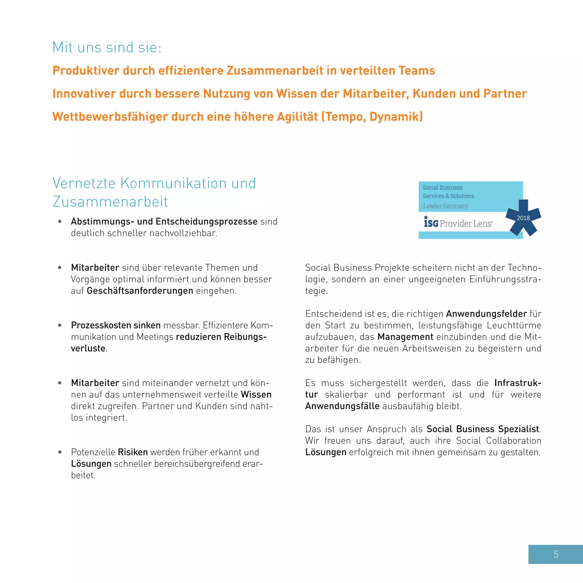 5
•	 Abstimmungs- und Entscheidungsprozesse sind
deutlich schneller nachvollziehbar.
•	 Mitarbeiter sind über relevante Themen und
Vorgänge optimal informiert und können besser
auf Geschäftsanforderungen eingehen.
•	 Prozesskosten sinken messbar. Effizientere Kom-
munikation und Meetings reduzieren Reibungs-
verluste.
•	 Mitarbeiter sind miteinander vernetzt und kön-
nen auf das unternehmensweit verteilte Wissen
direkt zugreifen. Partner und Kunden sind naht-
los integriert.
•	 Potenzielle Risiken werden früher erkannt und
Lösungen schneller bereichsübergreifend erar-
beitet.
Vernetzte Kommunikation und
Zusammenarbeit
Social Business Projekte scheitern nicht an der Techno-
logie, sondern an einer ungeeigneten Einführungsstra-
tegie.
Entscheidend ist es, die richtigen Anwendungsfelder für
den Start zu bestimmen, leistungsfähige Leuchttürme
aufzubauen, das Management einzubinden und die Mit-
arbeiter für die neuen Arbeitsweisen zu begeistern und
zu befähigen.
Es muss sichergestellt werden, dass die Infrastruk-
tur skalierbar und performant ist und für weitere
Anwendungsfälle ausbaufähig bleibt.
Das ist unser Anspruch als Social Business Spezialist.
Wir freuen uns darauf, auch ihre Social Collaboration
Lösungen erfolgreich mit ihnen gemeinsam zu gestalten.
Mit uns sind sie:
Produktiver durch effizientere Zusammenarbeit in verteilten Teams
Innovativer durch bessere Nutzung von Wissen der Mitarbeiter, Kunden und Partner
Wettbewerbsfähiger durch eine höhere Agilität (Tempo, Dynamik)
 