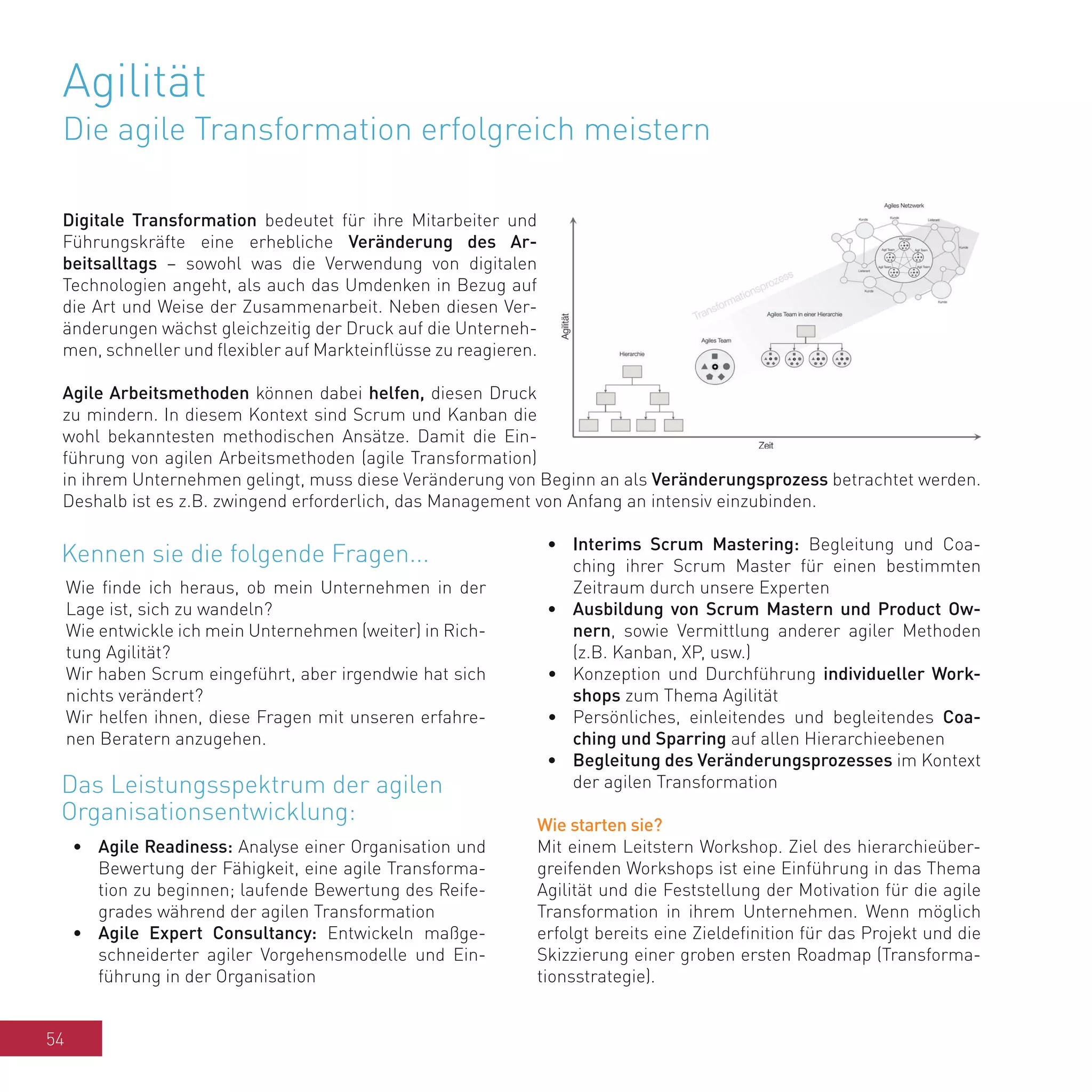 54
Agilität
Die agile Transformation erfolgreich meistern
Digitale Transformation bedeutet für ihre Mitarbeiter und
Führungskräfte eine erhebliche Veränderung des Ar-
beitsalltags – sowohl was die Verwendung von digitalen
Technologien angeht, als auch das Umdenken in Bezug auf
die Art und Weise der Zusammenarbeit. Neben diesen Ver-
änderungen wächst gleichzeitig der Druck auf die Unterneh-
men, schneller und flexibler auf Markteinflüsse zu reagieren.
Agile Arbeitsmethoden können dabei helfen, diesen Druck
zu mindern. In diesem Kontext sind Scrum und Kanban die
wohl bekanntesten methodischen Ansätze. Damit die Ein-
führung von agilen Arbeitsmethoden (agile Transformation)
in ihrem Unternehmen gelingt, muss diese Veränderung von Beginn an als Veränderungsprozess betrachtet werden.
Deshalb ist es z.B. zwingend erforderlich, das Management von Anfang an intensiv einzubinden.
Wie finde ich heraus, ob mein Unternehmen in der
Lage ist, sich zu wandeln?
Wie entwickle ich mein Unternehmen (weiter) in Rich-
tung Agilität?
Wir haben Scrum eingeführt, aber irgendwie hat sich
nichts verändert?
Wir helfen ihnen, diese Fragen mit unseren erfahre-
nen Beratern anzugehen.
•	 Agile Readiness: Analyse einer Organisation und
Bewertung der Fähigkeit, eine agile Transforma-
tion zu beginnen; laufende Bewertung des Reife-
grades während der agilen Transformation
•	 Agile Expert Consultancy: Entwickeln maßge-
schneiderter agiler Vorgehensmodelle und Ein-
führung in der Organisation
•	 Interims Scrum Mastering: Begleitung und Coa-
ching ihrer Scrum Master für einen bestimmten
Zeitraum durch unsere Experten
•	 Ausbildung von Scrum Mastern und Product Ow-
nern, sowie Vermittlung anderer agiler Methoden
(z.B. Kanban, XP, usw.)
•	 Konzeption und Durchführung individueller Work-
shops zum Thema Agilität
•	 Persönliches, einleitendes und begleitendes Coa-
ching und Sparring auf allen Hierarchieebenen
•	 Begleitung des Veränderungsprozesses im Kontext
der agilen Transformation
Wie starten sie?
Mit einem Leitstern Workshop. Ziel des hierarchieüber-
greifenden Workshops ist eine Einführung in das Thema
Agilität und die Feststellung der Motivation für die agile
Transformation in ihrem Unternehmen. Wenn möglich
erfolgt bereits eine Zieldefinition für das Projekt und die
Skizzierung einer groben ersten Roadmap (Transforma-
tionsstrategie).
Kennen sie die folgende Fragen...
Das Leistungsspektrum der agilen
Organisationsentwicklung:
 