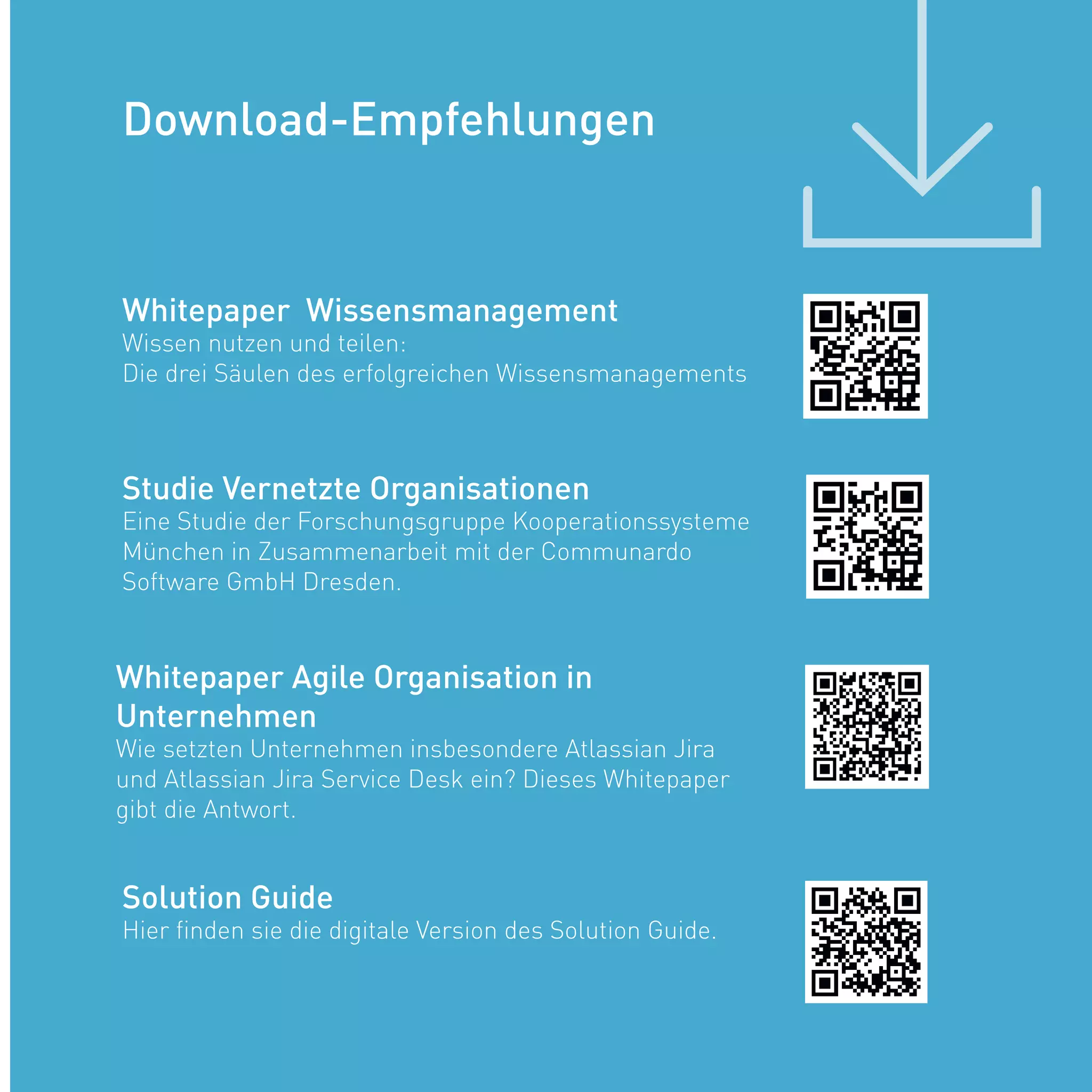 Whitepaper Wissensmanagement
Wissen nutzen und teilen:
Die drei Säulen des erfolgreichen Wissensmanagements
Solution Guide
Hier finden sie die digitale Version des Solution Guide.
Studie Vernetzte Organisationen
Eine Studie der Forschungsgruppe Kooperationssysteme
München in Zusammenarbeit mit der Communardo
Software GmbH Dresden.
Download-Empfehlungen
Whitepaper Agile Organisation in
Unternehmen
Wie setzten Unternehmen insbesondere Atlassian Jira
und Atlassian Jira Service Desk ein? Dieses Whitepaper
gibt die Antwort.
 