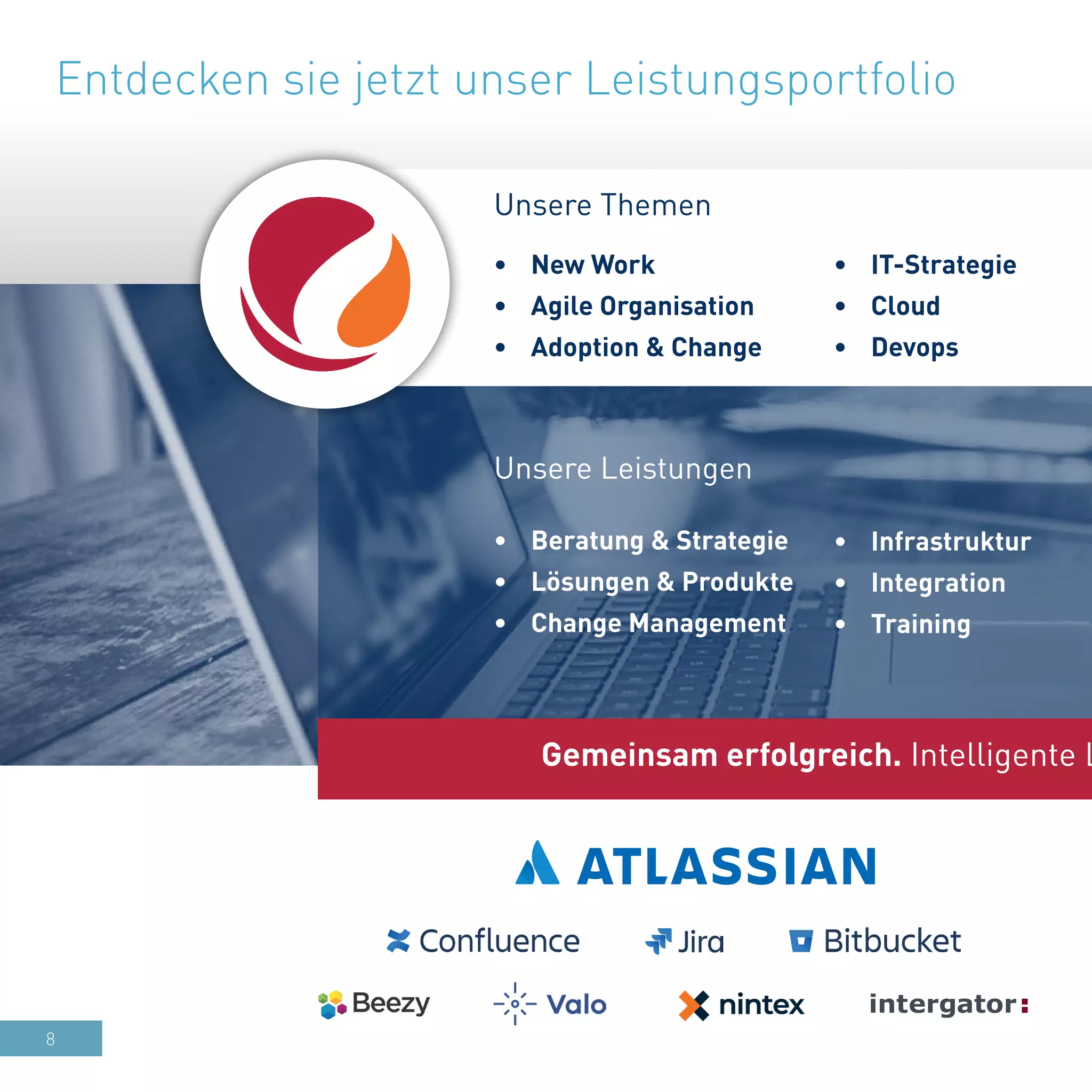 8
•	 Infrastruktur
•	 Integration
•	 Training
•	 Beratung & Strategie
•	 Lösungen & Produkte
•	 Change Management
Unsere Leistungen
•	 IT-Strategie
•	 Cloud
•	 Devops
•	 New Work
•	 Agile Organisation
•	 Adoption & Change
Unsere Themen
Gemeinsam erfolgreich. Intelligente L
Entdecken sie jetzt unser Leistungsportfolio
 