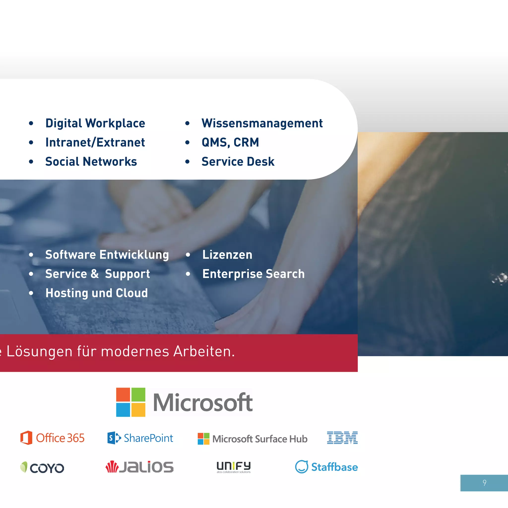 9
•	 Software Entwicklung
•	 Service & Support
•	 Hosting und Cloud
•	 Wissensmanagement
•	 QMS, CRM
•	 Service Desk
•	 Digital Workplace
•	 Intranet/Extranet
•	 Social Networks
e Lösungen für modernes Arbeiten.
•	 Lizenzen
•	 Enterprise Search
 