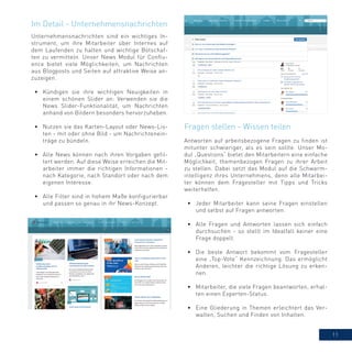 11
Unternehmensnachrichten sind ein wichtiges In-
strument, um ihre Mitarbeiter über Internes auf
dem Laufenden zu halten und wichtige Botschaf-
ten zu vermitteln. Unser News Modul für Conflu-
ence bietet viele Möglichkeiten, um Nachrichten
aus Blogposts und Seiten auf attraktive Weise an-
zuzeigen.
•	 Kündigen sie ihre wichtigen Neuigkeiten in
einem schönen Slider an: Verwenden sie die
News Slider-Funktionalität, um Nachrichten
anhand von Bildern besonders hervorzuheben.
•	 Nutzen sie das Karten-Layout oder News-Lis-
ten - mit oder ohne Bild - um Nachrichtenein-
träge zu bündeln.
•	 Alle News können nach ihren Vorgaben gefil-
tert werden. Auf diese Weise erreichen die Mit-
arbeiter immer die richtigen Informationen -
nach Kategorie, nach Standort oder nach dem
eigenen Interesse.
•	 Alle Filter sind in hohem Maße konfigurierbar
und passen so genau in ihr News-Konzept.
Im Detail - Unternehmensnachrichten
Antworten auf arbeitsbezogene Fragen zu finden ist
mitunter schwieriger, als es sein sollte. Unser Mo-
dul „Questions“ bietet den Mitarbeitern eine einfache
Möglichkeit, themenbezogen Fragen zu ihrer Arbeit
zu stellen. Dabei setzt das Modul auf die Schwarm-
intelligenz ihres Unternehmens, denn alle Mitarbei-
ter können dem Fragesteller mit Tipps und Tricks
weiterhelfen.
•	 Jeder Mitarbeiter kann seine Fragen einstellen
und selbst auf Fragen antworten.
•	 Alle Fragen und Antworten lassen sich einfach
durchsuchen - so stellt im Idealfall keiner eine
Frage doppelt.
•	 Die beste Antwort bekommt vom Fragesteller
eine „Top-Vote“ Kennzeichnung. Das ermöglicht
Anderen, leichter die richtige Lösung zu erken-
nen.
•	 Mitarbeiter, die viele Fragen beantworten, erhal-
ten einen Experten-Status.
•	 Eine Gliederung in Themen erleichtert das Ver-
walten, Suchen und Finden von Inhalten.
Fragen stellen - Wissen teilen
 