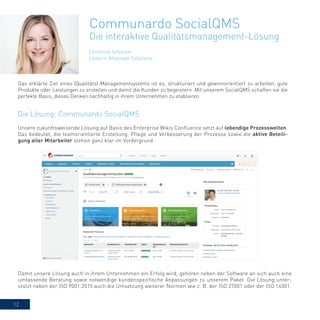 12
Christina Schantin
Leiterin Atlassian Solutions
Communardo SocialQMS
Die interaktive Qualitätsmanagement-Lösung
Unsere zukunftsweisende Lösung auf Basis des Enterprise Wikis Confluence setzt auf lebendige Prozesswelten.
Das bedeutet, die teamorientierte Erstellung, Pflege und Verbesserung der Prozesse sowie die aktive Beteili-
gung aller Mitarbeiter stehen ganz klar im Vordergrund.
Das erklärte Ziel eines (Qualitäts)-Managementsystems ist es, strukturiert und gewinnorientiert zu arbeiten, gute
Produkte oder Leistungen zu erstellen und damit die Kunden zu begeistern. Mit unserem SocialQMS schaffen sie die
perfekte Basis, dieses Denken nachhaltig in ihrem Unternehmen zu etablieren.
Damit unsere Lösung auch in ihrem Unternehmen ein Erfolg wird, gehören neben der Software an sich auch eine
umfassende Beratung sowie notwendige kundenspezifische Anpassungen zu unserem Paket. Die Lösung unter-
stützt neben der ISO 9001:2015 auch die Umsetzung weiterer Normen wie z. B. der ISO 27001 oder der ISO 14001.
Die Lösung: Communardo SocialQMS
 