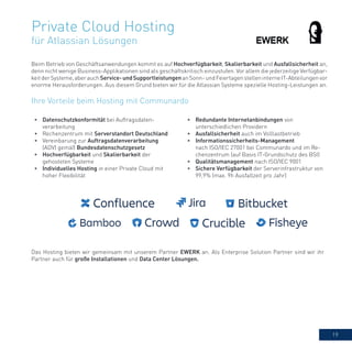 19
Private Cloud Hosting
für Atlassian Lösungen
Beim Betrieb von Geschäftsanwendungen kommt es auf Hochverfügbarkeit, Skalierbarkeit und Ausfallsicherheit an,
denn nicht wenige Business-Applikationen sind als geschäftskritisch einzustufen. Vor allem die jederzeitige Verfügbar-
keitderSysteme,aberauchService-undSupportleistungenanSonn-undFeiertagenstelleninterneIT-Abteilungenvor
enorme Herausforderungen. Aus diesem Grund bieten wir für die Atlassian Systeme spezielle Hosting-Leistungen an.
•	 Datenschutzkonformität bei Auftragsdaten-
verarbeitung
•	 Rechenzentrum mit Serverstandort Deutschland
•	 Vereinbarung zur Auftragsdatenverarbeitung
(ADV) gemäß Bundesdatenschutzgesetz
•	 Hochverfügbarkeit und Skalierbarkeit der
gehosteten Systeme
•	 Individuelles Hosting in einer Private Cloud mit
hoher Flexibilität
•	 Redundante Internetanbindungen von
unterschiedlichen Providern
•	 Ausfallsicherheit auch im Volllastbetrieb
•	 Informationssicherheits-Management
nach ISO/IEC 27001 bei Communardo und im Re-
chenzentrum (auf Basis IT-Grundschutz des BSI)
•	 Qualitätsmanagement nach ISO/IEC 9001
•	 Sichere Verfügbarkeit der Serverinfrastruktur von
99,9% (max. 9h Ausfallzeit pro Jahr)
Ihre Vorteile beim Hosting mit Communardo
Das Hosting bieten wir gemeinsam mit unserem Partner EWERK an. Als Enterprise Solution Partner sind wir ihr
Partner auch für große Installationen und Data Center Lösungen.
 