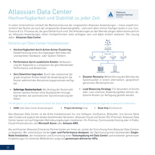20
Atlassian Data Center
Hochverfügbarkeit und Stabilität zu jeder Zeit
In vielen Unternehmen verläuft die Wachstumskurve der eingesetzten Atlassian-Anwendungen – meist sowohl hin-
sichtlich der Nutzer als auch der umgesetzten Anwendungsfälle – steil nach oben. Immer häufiger laufen in Jira, Con-
fluence & Co. Prozesse ab, die geschäftskritisch sind. Die Anforderungen an den Betrieb steigen daher kontinuierlich
an, Atlassian-Anwendungen sollen hochperformant stets verfügbar sein und dabei einfach skalieren. Die Lösung
dafür: Atlassian Data Center.
•	 Disaster Recovery: Weiterführung des Betriebs bei
Systemausfall in einem alternativen, geografisch
getrennten Rechenzentrum.
•	 Load Balancing Strategy: Für besonders kritische
oder Last-intensive Anwendungsfälle können de-
dizierte Knoten zur Verfügung gestellt werden.
Das Atlassian Data Center ist die dritte Installationsart für Jira Software, Confluence, Bitbucket, Jira Service Desk
oder Crowd und ergänzt die beiden bestehenden Varianten: Atlassian Cloud und Server (On-Premise). Atlassian Data
Center lassen sich auf folgenden Betriebsumgebungen installieren: On-Premise, Communardo Hosting oder in Public
Cloud Infrastrukturen, wie Microsoft Azure oder Amazon AWS.
Als zertifizierter Atlassian Enterprise Partner bieten wir ihnen an, sie bei der Einrichtung ihres Atlassian Data Centers
zu begleiten. Wir unterstützen sie bei Last- und Performance-Analysen, der Optimierung einer bestehenden Single-
Node Installation, der Installation und Einrichtung einer Testumgebung mit Data Center und erarbeiten gemeinsam
Empfehlungen für konkrete Maßnahmen aufgrund gemeinsam definierter KPIs.
•	 Hochverfügbarkeit durch Active-Active-Clustering:
Gewährleistung eines durchgängigen Betriebes bei
unerwarteten Hardware- oder System-Fehlern.
•	 Performance durch zusätzliche Knoten: Verbesser-
ung der Kapazität zu Lastspitzen bei gleichbleibender
Performance und Antwortzeit.
•	 Zero Downtime Upgrades: Durch das sukzessive Up-
grade einzelner Knoten bleibt die Anwendung für die
Nutzer während des Aktualisierungsprozesses verfüg-
bar.
•	 Sofortige Skalierbarkeit: Bei Anstieg der Nutzerzahl
können weitere Knoten ohne Ausfallzeiten hinzuge-
fügt werden, bei automatischer Synchronisierung der
Daten.
Vorteile von Data Center Installationen
Im Vergleich zur Servervariante bietet die Data Center Installation beispielsweise folgende erweiterte Funktionen:
•	 SAML (alle Data Center Anwendungen) •	 Project Archiving (Jira) •	 Read-Only (Confluence)
 
