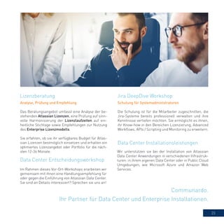 23
Communardo.
Ihr Partner für Data Center und Enterprise Installationen.
Analyse, Prüfung und Empfehlung
Das Beratungsangebot umfasst eine Analyse der be-
stehenden Atlassian Lizenzen, eine Prüfung auf sinn-
volle Harmonisierung der Lizenzlaufzeiten auf ein-
heitliche Stichtage sowie Empfehlungen zur Nutzung
des Enterprise Lizenzmodells.
Sie erfahren, ob sie ihr verfügbares Budget für Atlas-
sian Lizenzen bestmöglich einsetzen und erhalten ein
optimiertes Lizenzangebot oder Portfolio für die näch-
sten 12-36 Monate.
Jira DeepDive WorkshopLizenzberatung
Data Center Entscheidungsworkshop
Schulung für Systemadministratoren
Die Schulung ist für die Mitarbeiter zugeschnitten, die
Jira-Systeme bereits professionell verwalten und ihre
Kenntnisse vertiefen möchten. Sie ermöglicht es ihnen,
ihr Know-how in den Bereichen Lizenzierung, Advanced
Workflows, APIs / Scripting und Monitoring zu erweitern.
Data Center Installationsleistungen
Wir unterstützen sie bei der Installation von Atlassian
Data Center Anwendungen in verschiedenen Infrastruk-
turen: in ihrem eigenen Data Center oder in Public Cloud
Umgebungen, wie Microsoft Azure und Amazon Web
Services.Im Rahmen dieses Vor-Ort-Workshops erarbeiten wir
gemeinsam mit ihnen eine Handlungsempfehlung für
oder gegen die Einführung von Atlassian Data Center.
Sie sind an Details interessiert? Sprechen sie uns an!
 