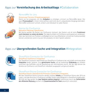 26
RemindMe for Jira
Erinnerung | Termine | Projektmanagement
Damit sie nie vergessen, all ihre Aufgaben zu erledigen, erinnert sie RemindMe daran. Der
agile Prozessablauf in ihrem Unternehmen wird nicht durch unbearbeitete Vorgänge behindert.
RemindMe funktioniert schnell, einfach und individuell für jeden Nutzer.
Apps zur Vereinfachung des Arbeitsalltags #Collaboration
Karma for Confluence
Motivation | Nutzung | Gamification
Mit Karma werden die Nutzer von Confluence motiviert, das System und all seine Funktionen
noch intensiver zu nutzen als bisher. Die tägliche Arbeit mit Confluence wird spielerisch verbessert.
Über das Sammeln von Punkten und Badges lernen neue Mitarbeiter schnell die Funktionsvielfalt
kennen und können somit in kurzer Zeit produktiv mit dem System arbeiten.
Apps zur übergreifenden Suche und Integration #Integration
SharePoint Connector for Confluence
SharePoint | Confluence | Integration
Der SharePoint Connector stellt Inhalte aus SharePoint in Confluence dar und schafft somit eine aktive
Integration beider Systeme. Eine gemeinsame Suche und die beidseitige Einbindung von Inhalten
erleichtert das Auffinden und die Bearbeitung von Informationen enorm. Mit der App können die
Vorteile von Confluence und SharePoint individuell ausgespielt und genutzt werden.
SharePoint Online Connector for Confluence
SharePoint Online | SharePoint On Premises | Confluence | Integration
Mit dem SharePoint Online Connector werden mühelos Inhalte aus SharePoint Online oder 2016 als
Listen, Link oder Vorschau in Confluence und Wiki-Seiten sowie Blogposts in SharePoint eingebunden.
Mit Hilfe der App werden die zwei Systeme nahtlos integriert, Investitionen durch das Sicherstellen
der effizienten Nutzung gesichert und Zusammenarbeit im Team wesentlich unterstützt.
 