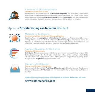 27
Metadata for Confluence
Strukturierung | Übersichtlichkeit | Filterung | Katalog
Das Hinzufügen von zusätzlichen Informationen (Metadaten) an Wiki-Seiten und Bereichen
ermöglicht eine neue und deutlich effizientere Strukturierung von Inhalten als bisher. Die
App erlaubt eine Filterung und übersichtliche Darstellung dieser Zusatzinformationen und
verhindert Fehlschreibweisen durch die Definition von Metadaten und Feldern.
Categories for Bitbucket
Source Code | Projekte | Repositories
Categories for Bitbucket hilft, Projekte und Repositories in Bitbucket über die Zuordnung zu
Kategorien besser zu strukturieren und damit übersichtlicher und schneller auffindbar zu
machen.
SubSpace Navigation for Confluence
Navigation | Strukturierung
Individuelle Tabs, beispielsweise mit Links zu favorisierten oder zuletzt bearbeiteten Wiki-
Seiten, beschleunigen den Zugriff jedes Mitarbeiters auf die für ihn wichtigen Inhalte. Dabei
ist der Aufwand zur Konfiguration für die Administratoren vergleichsweise gering, da die
Navigation per Drag&Drop angepasst werden kann.
Apps zur Strukturierung von Inhalten #Content
www.communardo.com
Connector for SharePoint Search
SharePoint | Confluence | Suche
Verbessern sie mit diesem Produkt ihr Wissensmanagement und erleichtern sie den paral-
lelen Einsatz von Atlassian Confluence und Microsoft SharePoint. Der Connector for Share-
Point Search verbindet ihre SharePoint-Suche mit ihrem Confluence, um durch eine kombi-
nierte, integrierte Suche ein vereintes, übersichtliches Suchergebnis zu erhalten.
Nähere Informationen zu unseren Apps finden sie im Atlassian Marketplace und unter:
 