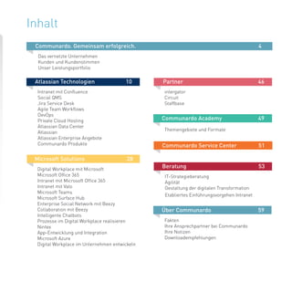 3
Inhalt
Atlassian Technologien		 10
Intranet mit Confluence
Social QMS
Jira Service Desk
Agile Team Workflows
DevOps
Private Cloud Hosting
Atlassian Data Center
Atlassian
Atlassian Enterprise Angebote
Communardo Produkte
Communardo. Gemeinsam erfolgreich.							 4
Das vernetzte Unternehmen
Kunden und Kundenstimmen
Unser Leistungsportfolio
Microsoft Solutions			 28
Digital Workplace mit Microsoft
Microsoft Office 365
Intranet mit Microsoft Office 365
Intranet mit Valo
Microsoft Teams
Microsoft Surface Hub
Enterprise Social Network mit Beezy
Collaboration mit Beezy
Intelligente Chatbots
Prozesse im Digital Workplace realisieren
Nintex
App-Entwicklung und Integration
Microsoft Azure
Digital Workplace im Unternehmen entwickeln
Partner				 46
intergator
Circuit
Staffbase
Communardo Academy		 49
Themengebiete und Formate	 	
Communardo Service Center	 51
Beratung				 53
IT-Strategieberatung
Agilität
Gestaltung der digitalen Transformation
Etabliertes Einführungsvorgehen Intranet
Über Communardo 		 	 59
Fakten
Ihre Ansprechpartner bei Communardo
Ihre Notizen
Downloadempfehlungen				
						
 