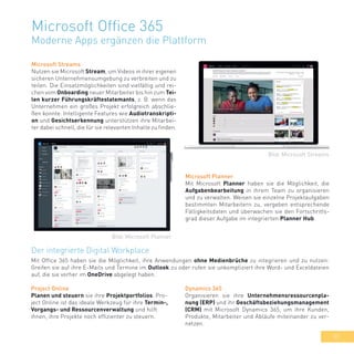33
Microsoft Office 365
Moderne Apps ergänzen die Plattform
Microsoft Streams
Nutzen sie Microsoft Stream, um Videos in ihrer eigenen
sicheren Unternehmensumgebung zu verbreiten und zu
teilen. Die Einsatzmöglichkeiten sind vielfältig und rei-
chen vom Onboarding neuer Mitarbeiter bis hin zum Tei-
len kurzer Führungskräftestatemants, z. B. wenn das
Unternehmen ein großes Projekt erfolgreich abschlie-
ßen konnte. Intelligente Features wie Audiotranskripti-
on und Gesichtserkennung unterstützen ihre Mitarbei-
ter dabei schnell, die für sie relevanten Inhalte zu finden.
Microsoft Planner
Mit Microsoft Planner haben sie die Möglichkeit, die
Aufgabenbearbeitung in ihrem Team zu organisieren
und zu verwalten. Weisen sie einzelne Projektaufgaben
bestimmten Mitarbeitern zu, vergeben entsprechende
Fälligkeitsdaten und überwachen sie den Fortschritts-
grad dieser Aufgabe im integrierten Planner Hub.
Der integrierte Digital Workplace
Mit Office 365 haben sie die Möglichkeit, ihre Anwendungen ohne Medienbrüche zu integrieren und zu nutzen:
Greifen sie auf ihre E-Mails und Termine im Outlook zu oder rufen sie unkompliziert ihre Word- und Exceldateien
auf, die sie vorher im OneDrive abgelegt haben.
Bild: Microsoft Streams
Bild: Microsoft Planner
Dynamics 365
Organisieren sie ihre Unternehmensressourcenpla-
nung (ERP) und ihr Geschäftsbeziehungsmanagement
(CRM) mit Microsoft Dynamics 365, um ihre Kunden,
Produkte, Mitarbeiter und Abläufe miteinander zu ver-
netzen.
Project Online
Planen und steuern sie ihre Projektportfolios. Pro-
ject Online ist das ideale Werkzeug für ihre Termin-,
Vorgangs- und Ressourcenverwaltung und hilft
ihnen, ihre Projekte noch effizienter zu steuern.
 