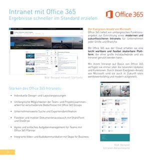 34
Intranet mit Office 365
Ergebnisse schneller im Standard erzielen
Der Evergreen-Ansatz von Microsoft
Office 365 liefert ein umfangreiches Funktions-
angebot zur Einrichtung eines modernen und
zukunftssicheren Intranets für Unternehmen
jeder Größe und Branche.
Mit Office 365 aus der Cloud erhalten sie eine
leicht wartbare und flexibel skalierbare Platt-
form, die ohne große Initialaufwände und als
Intranet genutzt werden kann.
Mit ihrem Intranet auf Basis von Office 365
verfügen sie immer über die neuesten Updates
und Funktionen. Durch diesen Evergreen-Ansatz
von Microsoft sind sie auch in Zukunft stets
wettbewerbsfähig und modern aufgestellt.
•	 Individuelle Design- und Layoutanpassungen
•	 Umfangreiche Möglichkeiten der Team- und Projektzusammen-
arbeit für verschiedenste Bedürfnisse mit Office 365 Groups
•	 Unternehmensweite Suche und Expertenidentifikation
•	 Flexibler und mobiler Dokumentenaustausch mit SharePoint
und OneDrive
•	 Agiles und einfaches Aufgabenmanagement für Teams mit
Office 365 Planner
•	 Integrierte Video- und Audiokommunikation mit Skype for Business
Bild: Beispiel Intranet-Startseite
Bild: Beispiel
Intranet-Bereichsseite
Stärken des Office 365 Intranets:
 