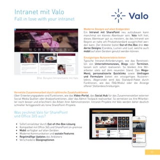 35
Intranet mit Valo
Fall in love with your intranet
Moderne Designs auf allen Endgeräten
Ein Intranet mit SharePoint neu aufzubauen kann
manchmal ein kleines Abenteuer sein. Valo hilft hier,
dieses Abenteuer gut zu meistern, da das Intranet von
Beginn an nahe am Produktstandard ausgerichtet wer-
den kann. Der Anbieter bietet Out-of-the-Box drei mo-
derne Designs (Candela, Lumen und Lux), welche auch
mobil auf allen Geräten genutzt werden können.
Einzigartiges Nutzererlebnis bieten
Typische Intranet-Anforderungen, wie das Bereitstel-
len von Unternehmensnews, Blogs oder Terminen,
lassen sich sofort realisieren. So bleiben ihre Mit-
arbeiter stets auf dem neuesten Stand. Das Mega-
Menü, personalisierte Quicklinks sowie Umfragen
und Formulare bieten ein einzigartiges Nutzerer-
lebnis. Abgerundet wird das Standard-Paket durch
Funktionen, wie das FAQ-Modul oder die Anzeige
offener Stellenbeschreibungen.
Vernetzte Zusammenarbeit durch zahlreiche Zusatzfunktionen
Über Erweiterungspakete sind Funktionen, wie das Video-Portal, das Social Hub für das Zusammenstellen externer
Social Media Quellen oder Analysefunktionen, über das Admin Toolpack realisierbar. So vernetzen sie ihre Mitarbei-
ter noch besser und erleichtern die Arbeit ihrer Administratoren. Intranet-Projekte mit Valo werden daher deutlich
schneller fertiggestellt als reine SharePoint-Projekte.
•	 Sofort einsetzbar durch Out-of-the-Box-Lösung
•	 Kompatibel mit Office 365 und SharePoint on-premise
•	 Mobil verfügbar auf allen Geräten
•	 Moderne Kommunikation und soziale Features
•	 Regelmäßige Updates des Anbieters
•	 Verschiedene Designoptionen
Was zeichnet Valo für SharePoint
und Office 365 aus?
Bild: Beispiel Intranetseite mit Valo
 