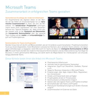 36
Microsoft Teams
Zusammenarbeit in erfolgreichen Teams gestalten
Teamarbeit als Grundlage der modernen Arbeitswelt
Ein Hauptmerkmal der digitalen Arbeit ist der Wan-
del von der Arbeit am Einzelarbeitsplatz hin zur dyna-
mischen Zusammenarbeit im Team. Die Zeit, die Mit-
arbeiter mit kollaborativer Projektarbeit verbringen,
macht heute einen signifikanten Teil ihrer Gesamtar-
beitszeit aus. Typische Aufgaben, die dabei immer wie-
der relevant sind, ist der Austausch von Dokumenten,
die transparente Kommunikation über das gesamte
Team hinweg und der mobile und ortsunabhängige Zu-
griff auf Projektergebnisse.
Kommunikation für Teams leicht gemacht
Darüber hinaus hat sich die Art und Weise verändert, wie wir mit anderen zusammenarbeiten. Projektteams bestehen
heute aus festen Angestellten, freien Mitarbeitern und externen Partnern, die in verteilten Teams arbeiten. Um diesen
neuen Anforderungen zu begegnen, bietet Microsoft mit Teams die Basis für intelligente Kommunikation in Office
365. Microsoft Teams bündelt die moderne Chat-basierte Kommunikation und das Videoconferencing-Tool Skype for
Business in einem gemeinsamen Werkzeug und stärkt damit die Möglichkeiten für interdisziplinär und ortsunab-
hängig arbeitende Teams.
•	 Chat-basierter Arbeitsraum
•	 zentraler Hub für geschlossene Teamarbeit
•	 integrierten Zugriff auf SharePoint, OneNote, Planner
u.v.m.
•	 Skype for Business-Integration in Microsoft Teams
•	 Erweiterungen über Apps möglich (Bots, Registerkar-
ten, Connectoren)
•	 Inhalte und Chatverläufe stets verfügbar
•	 Projektupdates direkt im Thread posten
•	 Kommunikation an Dokumenten möglich
•	 Dateien über alle eigenen Teams und Projekte einsehbar
•	 Activityfeed über alle Teams und Projekte
•	 Planung von Teambesprechungen auch direkt in Outlook
möglich
•	 Zusammenarbeit mit Externen als Gäste
Diese Vorteile bietet ihnen die Arbeit mit Microsoft Teams:
 