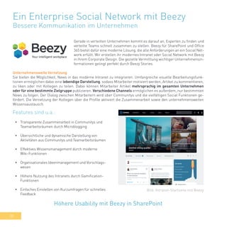 38
Ein Enterprise Social Network mit Beezy
Bessere Kommunikation im Unternehmen
Gerade in verteilten Unternehmen kommt es darauf an, Experten zu finden und
verteilte Teams schnell zusammen zu stellen. Beezy für SharePoint und Office
365 bietet dafür eine moderne Lösung, die alle Anforderungen an ein Social Net-
work erfüllt. Wir erstellen ihr modernes Intranet oder Social Network mit Beezy
in ihrem Corporate Design. Die gezielte Vermittlung wichtiger Unternehmensin-
formationen gelingt perfekt durch Beezy Stories.
•	 Transparente Zusammenarbeit in Communitys und
Teamarbeitsräumen durch Microblogging
•	 Übersichtliche und dynamische Darstellung von
Aktivitäten aus Communitys und Teamarbeitsräumen
•	 Effektives Wissensmanagement durch moderne
Wiki-Funktionen
•	 Organisationales Ideenmanagement und Vorschlags-
wesen
•	 Höhere Nutzung des Intranets durch Gamification-
Funktionen
•	 Einfaches Einstellen von Kurzumfragen für schnelles
Feedback
Höhere Usability mit Beezy in SharePoint
Bild: Intranet-Startseite mit Beezy
Features sind u.a.:
Unternehmensweite Vernetzung
Sie bieten die Möglichkeit, News in das moderne Intranet zu integrieren. Umfangreiche visuelle Bearbeitungsfunk-
tionen ermöglichen dabei eine lebendige Darstellung, sodass Mitarbeiter motiviert werden, Artikel zu kommentieren,
zu liken oder mit Kollegen zu teilen. Dabei können Mitarbeiter Artikel mehrsprachig im gesamten Unternehmen
oder für eine bestimmte Zielgruppe publizieren. Verschiedene Channels ermöglichen es außerdem, nur bestimmten
News zu folgen. Der Dialog zwischen Mitarbeitern wird über Communitys und die vielfältigen Social Funktionen ge-
fördert. Die Vernetzung der Kollegen über die Profile aktiviert die Zusammenarbeit sowie den unternehmensweiten
Wissensaustausch.
 