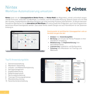 42
Nintex bietet mit der Lösungsplattform Nintex Forms und Nintex Mobil die Möglichkeit, schnell und einfach anspre-
chende Formulare, verbunden mit Workflows, zu erstellen, auch für die mobile Nutzung. Dadurch lassen sich mit Hilfe
des intuitiven, browserbasieren Workflow Designers per drag-and-drop Prozesse automatisieren. So können benutzer-
freundliche Oberflächen für die Interaktion mit Workflows auf unterschiedlichen Endgeräten, auch ohne Programmier-
kenntnisse effizient bereitgestellt werden. Dazu bietet Nintex sowohl Designs als auch Konnektoren für die Systeman-
bindung an.
Top10 Anwendungsfälle
1.	 Dienstreiseverwaltung
2.	 Mitarbeiter Onboarding
3.	 Urlaubs- und Abwesenheitsplanung
4.	 Vertragsmanagement
5.	 Angebotsabwicklung
6.	 Bewerbungsprozesse
7.	 Rechnungsverarbeitung
8.	 Trainings-/Schulungssprozesse
9.	 Mitarbeiterbeurteilung
10.	 Nutzerkontenbereitstellung
•	 Analyse ihrer Anwendungsfälle
•	 Beratung zum Einsatz der Nintex Produkte in ihrer
SharePoint-Umgebung
•	 Modellierung und Implementierung ihrer
Geschäftsprozesse
•	 Lizenzierung, Installation und Konfiguration
•	 Schulung ihrer Mitarbeiter mit Trainings und
Webinaren
Communardo ist zertifizierter Lösungspartner und un-
terstützt sie gern bei der:
Nintex
Workflow-Automatisierung umsetzen
 