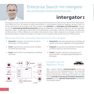 46
Enterprise Search mit intergator
die universelle Unternehmenssuche
Die Digitalisierung in Unternehmen bringt eine stetig wachsende Anzahl von Dokumenten, Nachrichten, Datensätzen
und E-Mails mit sich. Oft werden all diese Informationen in verschiedenen Systemen abgelegt, die kaum oder nur
schwer ganzheitlich durchsuchbar sind. Das erschwert das Auffinden und Verknüpfen von Informationen. interga-
tor ist eine systemübergreifende Suchmaschine, Wissensmanagement- und Analytics-Plattform, die ihnen wertvolle
Arbeitszeit spart. In Sekundenschnelle können ihre Mitarbeiter und Kunden relevante Informationen aus Millionen
von Dokumenten, E-Mails, Webseiten und anderen Datensätzen finden. Dabei integrieren sie intergator einfach in ihr
bestehendes System und berücksichtigen somit gleich interne Zugriffsrechte bei der Suche von Informationen.
•	 Universell: intergator ist eine Suche für alle In-
formationen im Unternehmen
•	 Sicher: Zugriffsrechte auf Dokumente und Datei-
en werden berücksichtigt
•	 Social: Nutzer können Suchergebnisse individuell
markieren
Das bietet ihnen die universelle Unternehmenssuche intergator
•	 Semantisch: Informationsbeziehung und Kategorien
werden automatisch abgebildet und vorgeschlagen
•	 Integrativ: ein persönliches Dashboard erlaubt den
schnellen Zugriff auf alle Informationen
•	 Visuell: intergator stellt der Textvorschau auch
Vorschaubilder und typabhängige Metadaten zur
Verfügung
Über unseren Partner interface:projects können wir
ihnen nicht nur eine Softwarelösung für die universelle
Unternehmenssuche anbieten, sondern auch eine Ap-
pliance-Lösung. Das ist die ideale Lösung für sie, wenn
sie die maximale Leistung bei minimalem Integrations-
aufwand und eine optimale Skalierbarkeit des Systems
sicherstellen wollen.
intergator auch als
Appliance-Lösung
 