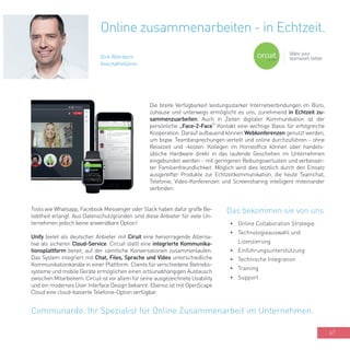 47
Die breite Verfügbarkeit leistungsstarker Internetverbindungen im Büro,
zuhause und unterwegs ermöglicht es uns, zunehmend in Echtzeit zu-
sammenzuarbeiten. Auch in Zeiten digitaler Kommunikation ist der
persönliche „Face-2-Face“ Kontakt eine wichtige Basis für erfolgreiche
Kooperation. Darauf aufbauend können Webkonferenzen genutzt werden,
um bspw. Teambesprechungen verteilt und online durchzuführen - ohne
Reisezeit und -kosten. Kollegen im Homeoffice können über handels-
übliche Hardware direkt in das laufende Geschehen im Unternehmen
eingebunden werden - mit geringeren Reibungsverlusten und verbesser-
ter Familienfreundlichkeit. Möglich wird dies letztlich durch den Einsatz
ausgereifter Produkte zur Echtzeitkommunikation, die heute Teamchat,
Telefonie, Video-Konferenzen und Screensharing intelligent miteinander
verbinden.
Online zusammenarbeiten - in Echtzeit.
Dirk Röhrborn
Geschäftsführer
•	 Online Collaboration Strategie
•	 Technologieauswahl und
Lizenzierung
•	 Einführungsunterstützung
•	 Technische Integration
•	 Training
•	 Support
Communardo. Ihr Spezialist für Online Zusammenarbeit im Unternehmen.
Das bekommen sie von unsTools wie Whatsapp, Facebook Messenger oder Slack haben dafür große Be-
liebtheit erlangt. Aus Datenschutzgründen sind diese Anbieter für viele Un-
ternehmen jedoch keine anwendbare Option!
Unify bietet als deutscher Anbieter mit Ciruit eine hervorragende Alterna-
tive als sicheren Cloud-Service. Circuit stellt eine integrierte Kommunika-
tionsplattform bereit, auf der sämtliche Konversationen zusammenlaufen.
Das System integriert mit Chat, Files, Sprache und Video unterschiedliche
Kommunikationkanäle in einer Plattform. Clients für verschiedene Betriebs-
systeme und mobile Geräte ermöglichen einen ortsunabhängigen Austausch
zwischen Mitarbeitern. Circuit ist vor allem für seine ausgezeichnete Usability
und ein modernes User Interface Design bekannt. Ebenso ist mit OpenScape
Cloud eine cloud-basierte Telefonie-Option verfügbar.
 