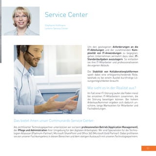 51
Service Center
Um den gestiegenen Anforderungen an die
IT-Abteilungen und der zunehmenden Kom-
plexität von IT-Anwendungen zu begegnen,
gehen Unternehmen vermehrt dazu über, IT-
Standardaufgaben auszulagern. So entlasten
sie ihre IT-Mitarbeiter und professionalisieren
die eigenen Abläufe.
Die Stabilität von Kollaborationplattformen
spielt dabei eine erfolgsentscheidende Rolle,
weshalb es bei einem Ausfall kurzfristige Lö-
sungsmöglichkeiten braucht.
Wie sieht es in der Realität aus?
Im Fall einer IT-Störung laufen die Fäden meist
bei einzelnen IT-Mitarbeitern zusammen, die
die Störung beseitigen können. Bei hohem
Arbeitsaufkommen ergeben sich dadurch un-
schöne, lange Wartezeiten für Mitarbeiter und
Fachabteilungen.
Stephanie Hoffmann
Leiterin Service Center
Das bietet ihnen unser Communardo Service Center:
Als zertifizierter Technologiepartner unterstützen wir sie beim professionellen Betrieb (Application Management),
der Pflege und Administration ihrer Umgebung für den digitalen Arbeitsplatz. Wir sind Spezialisten für die Techno-
logien Atlassian (Platinum-Partner), Microsoft SharePoint und Office 365 (Microsoft Gold Partner). Dabei profitieren
sie von unserer Fachkompetenz in diesen Bereichen und dem stetigen Austausch mit unseren Technologiepartnern.
 