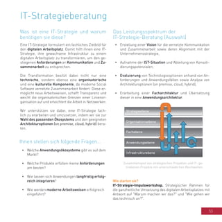 53
IT-Strategieberatung
Eine IT-Strategie formuliert ein fachliches Zielbild für
den digitalen Arbeitsplatz. Damit hilft ihnen eine IT-
Strategie, ihre gewachsene Infrastruktur zu einem
digitalen Arbeitsplatz zu transformieren, um den ge-
stiegenen Anforderungen an Kommunikation und Zu-
sammenarbeit zu entsprechen.
Die Transformation besitzt dabei nicht nur eine
technische, sondern ebenso eine organisatorische
und eine kulturelle Komponente, da moderne Social
Software vernetzte Zusammenarbeit fördert. Diese er-
möglicht neue Arbeitsweisen, schafft Transparenz und
weicht die organisatorischen Grenzen einer Linienor-
ganisation auf und erleichtert die Arbeit in Netzwerken.
Wir unterstützen sie dabei, eine IT-Strategie fach-
lich zu erarbeiten und umzusetzen, indem wir sie zur
Wahl des passenden Ökosystems und den geeigneten
Architekturoptionen (on premise, cloud, hybrid) bera-
ten.
•	 Welche Anwendungsökosysteme gibt es auf dem
Markt?
•	 Welche Produkte erfüllen meine Anforderungen
am besten?
•	 Wie lassen sich Anwendungen langfristig erfolg-
reich integrieren?
•	 Wie werden moderne Arbeitsweisen erfolgreich
eingeführt?
•	 Erstellung einer Vision für die vernetzte Kommunikation
und Zusammenarbeit sowie deren Alignment mit der
Unternehmensstrategie,
•	 Aufnahme der IST-Situation und Ableitung von Konsoli-
dierungspotenzialen,
•	 Evaluierung von Technologieoptionen anhand von An-
forderungen und Anwendungsfällen sowie Analyse von
Architekturoptionen (on premise, cloud, hybrid),
•	 Erarbeitung einer Facharchitektur und Übersetzung
dieser in eine Anwendungsarchitektur.
Wie starten sie?
IT-Strategie-Impulsworkshop. Strategischer Rahmen für
die ganzheitliche Umsetzung des digitalen Arbeitsplatzes mit
Antwort auf "Warum machen wir das?" und "Wie gehen wir
das technisch an?".
Zusammenspiel von strategischen Projekten und IT- ge-
triebenen Projekte mit unterschiedlichen Reichweiten.
Was ist eine IT-Strategie und warum
benötigen sie diese?
Ihnen stellen sich folgende Fragen...
Das Leistungsspektrum der
IT-Strategie-Beratung (Auswahl)
 