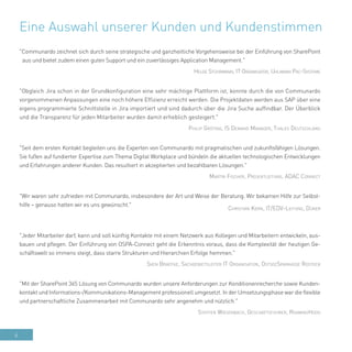 6
Eine Auswahl unserer Kunden und Kundenstimmen
"Communardo zeichnet sich durch seine strategische und ganzheitliche Vorgehensweise bei der Einführung von SharePoint
aus und bietet zudem einen guten Support und ein zuverlässiges Application Management."
Helge Stührmann, IT Organisator, Uhlmann Pac-Systeme
"Obgleich Jira schon in der Grundkonfiguration eine sehr mächtige Plattform ist, konnte durch die von Communardo
vorgenommenen Anpassungen eine noch höhere Effizienz erreicht werden. Die Projektdaten werden aus SAP über eine
eigens programmierte Schnittstelle in Jira importiert und sind dadurch über die Jira Suche auffindbar. Der Überblick
und die Transparenz für jeden Mitarbeiter wurden damit erheblich gesteigert."
Philip Gröting, IS Demand Manager, Thales Deutschland
"Seit dem ersten Kontakt begleiten uns die Experten von Communardo mit pragmatischen und zukunftsfähigen Lösungen.
Sie fußen auf fundierter Expertise zum Thema Digital Workplace und bündeln die aktuellen technologischen Entwicklungen
und Erfahrungen anderer Kunden. Das resultiert in akzeptierten und bezahlbaren Lösungen."
Martin Fischer, Projektleitung, ADAC Connect
"Wir waren sehr zufrieden mit Communardo, insbesondere der Art und Weise der Beratung. Wir bekamen Hilfe zur Selbst-
hilfe – genauso hatten wir es uns gewünscht."
Christian Kern, IT/EDV-Leitung, Düker
"Jeder Mitarbeiter darf, kann und soll künftig Kontakte mit einem Netzwerk aus Kollegen und Mitarbeitern entwickeln, aus-
bauen und pflegen. Der Einführung von OSPA-Connect geht die Erkenntnis voraus, dass die Komplexität der heutigen Ge-
schäftswelt so immens steigt, dass starre Strukturen und Hierarchien Erfolge hemmen."
Sven Bradtke, Sachgebietsleiter IT Organisation, OstseeSparkasse Rostock
"Mit der SharePoint 365 Lösung von Communardo wurden unsere Anforderungen zur Konditionenrecherche sowie Kunden-
kontakt und Informations-/Kommunikations-Management professionell umgesetzt. In der Umsetzungsphase war die flexible
und partnerschaftliche Zusammenarbeit mit Communardo sehr angenehm und nützlich."
Steffen Wiesenbach, Geschäftsführer, RoamingHood
 