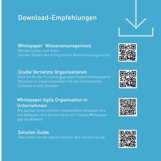 Whitepaper Wissensmanagement
Wissen nutzen und teilen:
Die drei Säulen des erfolgreichen Wissensmanagements
Solution Guide
Hier finden sie die digitale Version des Solution Guide.
Studie Vernetzte Organisationen
Eine Studie der Forschungsgruppe Kooperationssysteme
München in Zusammenarbeit mit der Communardo
Software GmbH Dresden.
Download-Empfehlungen
Whitepaper Agile Organisation in
Unternehmen
Wie setzten Unternehmen insbesondere Atlassian Jira
und Atlassian Jira Service Desk ein? Dieses Whitepaper
gibt die Antwort.
 