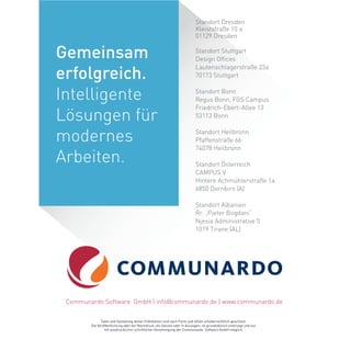 Standort Dresden
Kleiststraße 10 a
01129 Dresden
Standort Stuttgart
Design Offices
Lautenschlagerstraße 23a
70173 Stuttgart
Standort Bonn
Regus Bonn, FGS Campus
Friedrich-Ebert-Allee 13
53113 Bonn
Standort Heilbronn
Pfaffenstraße 66
74078 Heilbronn
Standort Österreich
CAMPUS V
Hintere Achmühlerstraße 1a
6850 Dornbirn (A)
Standort Albanien
Rr. „Pjeter Bogdani“
Njesia Administrative 5
1019 Tirane (AL)
Texte und Gestaltung dieser Publikation sind nach Form und Inhalt urheberrechtlich geschützt.
Die Veröffentlichung oder der Nachdruck, als Ganzes oder in Auszügen, ist grundsätzlich untersagt und nur
mit ausdrücklicher schriftlicher Genehmigung der Communardo Software GmbH möglich.
Communardo Software GmbH | info@communardo.de | www.communardo.de
Gemeinsam
erfolgreich.
Intelligente
Lösungen für
modernes
Arbeiten.
 