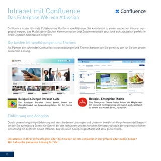 10
Confluence ist die führende Collaboration Plattform von Atlassian. Sie kann leicht zu einem modernen Intranet aus-
gebaut werden, das Maßstäbe in Sachen Kommunikation und Zusammenarbeit setzt und sich zusätzlich perfekt in
Ihren Digitalen Arbeitsplatz integriert.
Als Partner der führenden Confluence Intranetlösungen und Themes beraten wir Sie gerne zu der für Sie am besten
passenden Lösung.
Durch unsere langjährige Erfahrung mit verschiedenen Lösungen und unserem bewährten Vorgehensmodell beglei-
ten wir Sie zuverlässig Schritt für Schritt bei der fachlichen und technischen Umsetzung sowie der organisatorischen
Einführung hin zu Ihrem neuen Intranet, das von allen Kollegen geschätzt und aktiv genutzt wird.
Intranet mit Confluence
Das Enterprise Wiki von Atlassian
Die besten Intranetlösungen und Themes
Einführung und Adoption
Installation in Ihrer Infrastruktur oder doch lieber extern verwaltet in der private oder public Cloud?
Wir haben die passende Lösung für Sie!
 