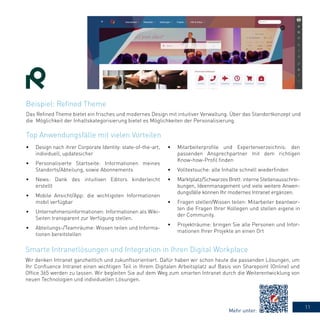 11
Das Refined Theme bietet ein frisches und modernes Design mit intuitiver Verwaltung. Über das Standortkonzept und
die Möglichkeit der Inhaltskategorisierung bietet es Möglichkeiten der Personalisierung.
Wir denken Intranet ganzheitlich und zukunftsorientiert. Dafür haben wir schon heute die passenden Lösungen, um
Ihr Confluence Intranet einen wichtigen Teil in Ihrem Digitalen Arbeitsplatz auf Basis von Sharepoint (Online) und
Office 365 werden zu lassen. Wir begleiten Sie auf dem Weg zum smarten Intranet durch die Weiterentwicklung von
neuen Technologien und individuellen Lösungen.
•	 Design nach ihrer Corporate Identity: state-of-the-art,
individuell, updatesicher
•	 Personalisierte Startseite: Informationen meines
Standorts/Abteilung, sowie Abonnements
•	 News: Dank des intuitiven Editors kinderleicht
erstellt
•	 Mobile Ansicht/App: die wichtigsten Informationen
mobil verfügbar
•	 Unternehmensinformationen: Informationen als Wiki-
Seiten transparent zur Verfügung stellen.
•	 Abteilungs-/Teamräume: Wissen teilen und Informa-
tionen bereitstellen
•	 Mitarbeiterprofile und Expertenverzeichnis: den
passenden Ansprechpartner mit dem richtigen
Know-how-Profil finden
•	 Volltextsuche: alle Inhalte schnell wiederfinden 
•	 Marktplatz/Schwarzes Brett: interne Stellenausschrei-
bungen, Ideenmanagement und viele weitere Anwen-
dungsfälle können Ihr modernes Intranet ergänzen.
•	 Fragen stellen/Wissen teilen: Mitarbeiter beantwor-
ten die Fragen Ihrer Kollegen und stellen eigene in
der Community.
•	 Projekträume: bringen Sie alle Personen und Infor-
mationen Ihrer Projekte an einen Ort
Beispiel: Refined Theme
Top Anwendungsfälle mit vielen Vorteilen
Smarte Intranetlösungen und Integration in Ihren Digital Workplace
Mehr unter:
 
