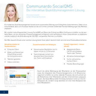 12
Christina Schantin
Leiterin Atlassian Solutions
Communardo SocialQMS
Die interaktive Qualitätsmanagement-Lösung
Ein modernes Qualitätsmanagement leistet einen essenziellen Beitrag zum Erfolg Ihres Unternehmens. Dabei ist es
entscheidend, dass sich Prozesse flexibel an die sich immer schneller ändernden Kontext-Bedingungen des Marktes
anpassen.
Mit unserer zukunftsweisenden Lösung SocialQMS auf Basis des Enterprise-Wikis Confluence schaffen sie die per-
fekte Basis, um ein effizientes Prozessmanagement erfolgreich und nachhaltig in ihrem Unternehmen zu etablieren
und die zusätzlich die Anforderung der ISO 9001 und weiterer Normen zu erfüllen.
Der Wiki-basierte Ansatz einer solchen Lösung bietet ihnen jedoch deutlich mehr als eine reine Prozessdokumentation.
Durch die aktive Beteiligung der Mitarbeiter an der Prozessarbeit
sowie die Integration des Prozessmanagements in ihr Wissensma-
nagement schaffen sie echte, lebende Prozesse, die sich schnell an
die Bedürfnisse ihrer Mitarbeiter und des Unternehmens anpassen
lassen. Auf diese Weise bildet ihre Dokumentation nicht nur ihre Ar-
beitspraxis ab, sondern sorgt ebenfalls für eine hohe Akzeptanz bei
ihren Mitarbeitern.
Attraktive Inhalte im
Handumdrehen
•	 Einfacher Editor
•	 Bilder und Dateien per
Drag & Drop einstel-
len und positionieren
•	 Tabellen gestalten
•	 Videos einbinden
•	 Gemeinsames Bearbeiten von In-
halten mit bis zu 12 Personen
•	 Teammitglieder einfach ein-
beziehen durch Kommentie-
ren, Teilen und Erwähnen
•	 Abgegrenzte Berei-
che für verschiedene
Teams oder Themen
•	 Attraktive Seitenvorlagen
•	 Suche und automa-
tisches Filtern
•	 Flexible Berechtigungen
Zusammenarbeit von Anfang an Einfach organisiert – immer
aktuell
Bild: SocialQMS
 