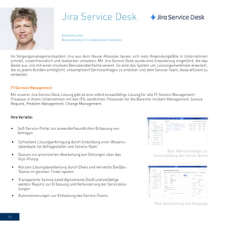 16
Jira Service Desk
Im Vorgangsmanagementsystem Jira aus dem Hause Atlassian lassen sich viele Anwendungsfälle in Unternehmen
schnell, nutzerfreundlich und skalierbar umsetzen. Mit Jira Service Desk wurde eine Erweiterung eingeführt, die das
Beste aus Jira mit einer intuitiven Benutzeroberfläche vereint. So wird das System um Leistungsmerkmale erweitert,
die es jedem Kunden ermöglicht, unkompliziert Serviceanfragen zu erstellen und dem Service-Team, diese effizient zu
verwalten.
IT-Service-Management
Mit unserer Jira Service Desk Lösung gibt es eine sofort einsatzfähige Lösung für alle IT-Service-Management-
Prozesse in ihrem Unternehmen mit den ITIL-konformen Prozessen für die Bereiche Incident Management, Service
Request, Problem Management, Change Management.
Ihre Vorteile:
•	 Self-Service-Portal zur anwenderfreundlichen Erfassung von
Anfragen
•	 Schnellere Lösungserbringung durch Einbindung einer Wissens-
datenbank für Anfragesteller und Service-Team
•	 Queues zur priorisierten Abarbeitung von Störungen über das
Pull-Prinzip
•	 Kürzere Lösungsbearbeitung durch Chats und vernetzte DevOps-
Teams im gleichen Ticket-system
•	 Transparente Service Level Agreements (SLA) und vielfältige
weitere Reports zur Erfassung und Verbesserung der Serviceleis-
tungen
•	 Automatisierungen zur Entlastung des Service-Teams
Claudia Lutter
Bereichsleiterin Collaboration Solutions
Bild: Bearbeitung des Vorgangs
Bild: Warteschlange zur
Unterstützung des Servie Teams
 